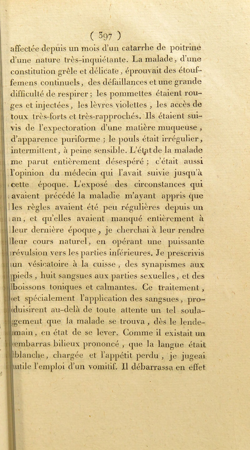 affectée depuis un mois d’un catarrhe de poitrine d’une nature très-incjuiélante. La malade, d’une constltulion grêle et déliêate, éprouvait des étouf- femens continuels, des défaillances et une grande difiîculté de respirer; les pommettes étaient rou- ges et injectées, les lèvres violettes , les accès de toux très-forts et très-rapprochés. Ils étaient sui- vis de l’expectoration d’une matière muqueuse , d’apparence puriforme ; le jdouIs était irrégulier, intermittent, à peine sensible. L’élit de la malade ne parut entièrement désespéré ; c’était aussi opinion du médecin qui l’avait suivie jusqu’à ;ette époque. L’exposé des circonstances qui ivaient précédé la maladie m’ayant appris que es règles avaient été peu régulières depuis un m, et qu’elles avaient manqué entièrement à h :*évulsion vers les parties inférieures. Je prescrivis ] un vésicatoire à la cuisse , des synapismes aux I pieds , huit sangsues aux parties sexuelles, et des ; boissons toniques et calmantes. Ce traitement , et spécialement l’applicalion des sangsues, pro- duisirent au-delè de toute attente un tel soula- gement que la malade se trouva , dès le lende- main , en état de se lever. Comme il existait un embarras bilieux prononcé , que la langue était blancbe, chargée et l’appétit perdu, je jugeai utile l’emploi d’un vomitif. Il débarrassa en effet eur dernière époque ^ je cherchai à leur rendre ' eur cours naturel, en opérant une puissante i