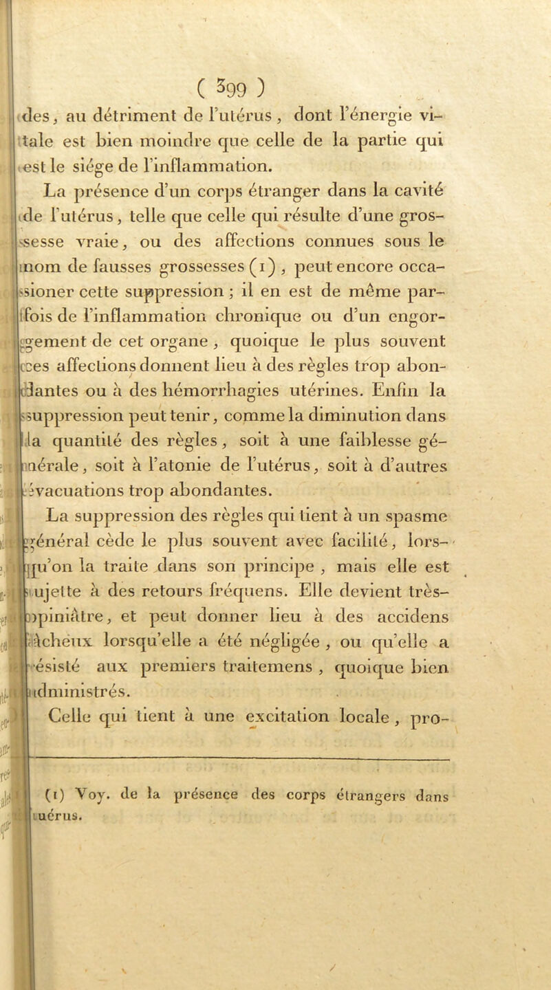 des, au détriment de rulérus , dont l’énergie vi- Uale est bien moindre que celle de la partie qui est le siège de l’inflammation. La présence d’un cor]3s étranger dans la cavité de l’utérus, telle que celle qui résulte d’une gros- vsesse vraie, ou des affections connues sous le inom de fausses grossesses (i) , peut encore occa- ssioner cette suppression ; il en est de même par- ifois de l’inflammation chronique ou d’un engor- gement de cet organe , quoique le plus souvent ces affections donnent lieu à des règles trop abon- antes ou à des hémorrhagies utérines. Enfin la suppression peut tenir, comme la diminution dans la quantité des règles, soit à une faiblesse gé- nérale , soit à l’atonie de l’utérus, soit à d’autres évacuations trop abondantes. La suppression des règles qui tient à un spasme général cède le plus souvent avec facilité, lors-' pi’on la traite dans son principe , mais elle est ujette à des retours fréquens. Elle devient très- ipiniàtre, et peut donner lieu à des accidens .Mchéiix lorsqu’elle a été négligée , ou qu’elle a r-.ésisté aux premiers traitemens , quoique bien iclmimstrés. Celle qui tient à une excitation locale , pro- (i) Voy. de la présence des corps étrangers dans luérus. /