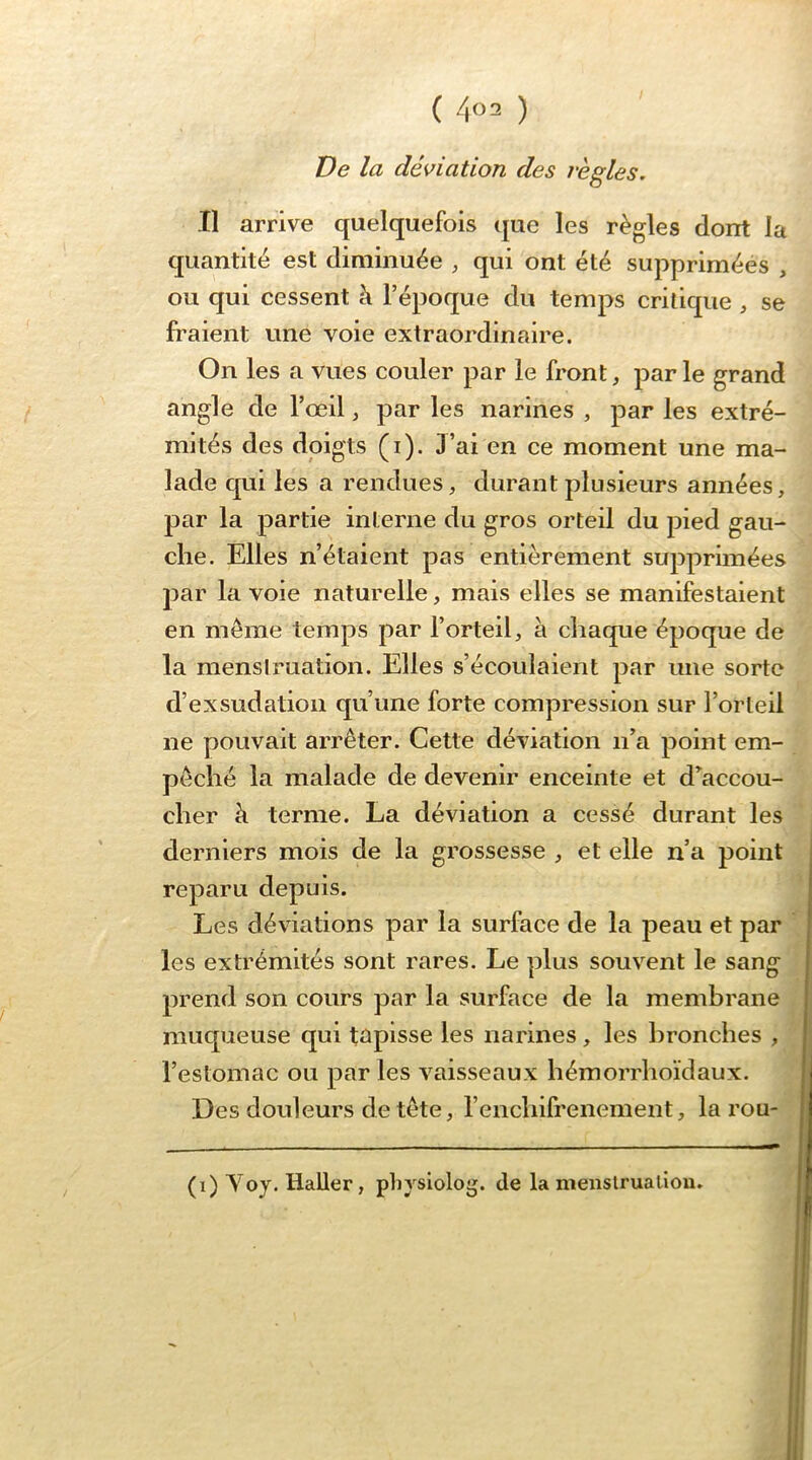 ( ) De la déviation des règles. Il arrive quelquefois que les règles dont la quantité est diminuée , qui ont été supprimées , ou qui cessent à l’époque du temps critique , se fraient une voie extraordinaire. On les a vues couler par le front, parle grand angle de l’œil, par les narines , par les extré- mités des doigts (i). 3’ai en ce moment une ma- lade qui les a rendues, durant plusieurs années, par la partie interne du gros orteil du pied gau- che. Elles n’étaient pas entièrement supprimées par la voie naturelle, mais elles se manifestaient en même temps par l’orteil, à chaque époque de la mensiruation. Elles s’écoulaient par une sorte d’ex sudation qu’une forte compression sur l’orteil ne pouvait arrêter. Cette déviation n’a point em- pêché la malade de devenir enceinte et d’accou- cher à terme. La déviation a cessé durant les derniers mois de la grossesse , et elle n’a point reparu depuis. Les déviations par la surface de la peau et par les extrémités sont rares. Le plus souvent le sang prend son cours par la surface de la membrane muqueuse qui tapisse les narines, les bronches , l’estomac ou parles vaisseaux hémorrhoïdaux. Des douleurs de tête, renchifrenement, la rou- (0 ^ oy* Haller, physiolog. de la menslrualiou.