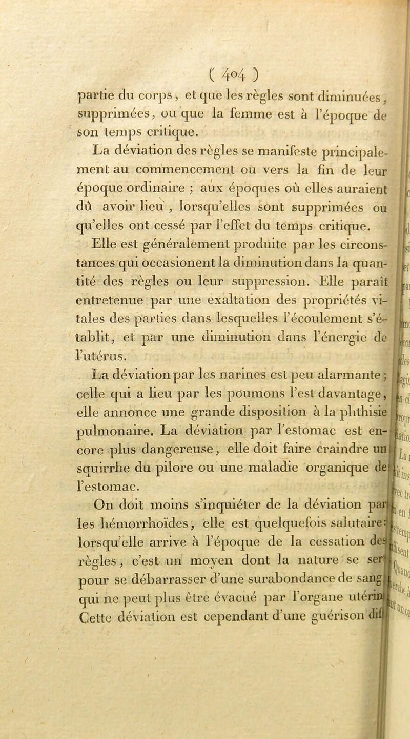 parlie du corps, et que les règles sont diminuées, supprimées, ou que la femme est à l’époque de son temps critique. La déviation des règles se manifeste principale- ment au commencement ou vers la fin de leur époque ordinaire ; aux époques où elles auraient dû avoir lieu , lorsqu’elles sont supprimées ou qu’elles ont cessé par l’effet du temps critique. Elle est généralement produite par les circons- tances qui occasionent la diminution dans la quan- tité des règles ou leur suppression. Elle paraît entretenue par une exaltation des propriétés vi- tales des parties dans lesquelles l’écoulement s’é- tablit, et par une diminution dans l’énergie de l’utérus. La déviation par les narines est peu alarmante ; celle qui a lieu par les poumons l’est davantage, elle annonce une grande disposition à la phthisie pulmonaire. La déviation par l’estomac est en- core plus dangereuse, elle doit faire craindre squirrhe du pilore ou une maladie organique de l’estomac. On doit moins s’inquiéter de la déviation parl^ les hémorrhoïdes, elle est quelquefois salutaire:; lorsqu’elle arrive à l’époque de la cessation de règles , c’est un moven dont la nature se serü pour se débarrasser d’une surabondance de sangj qui ne ])eut plus être évacué par l’organe ulérint Cette déviation est cependant d’une guérison diD| ‘ncl. K(]