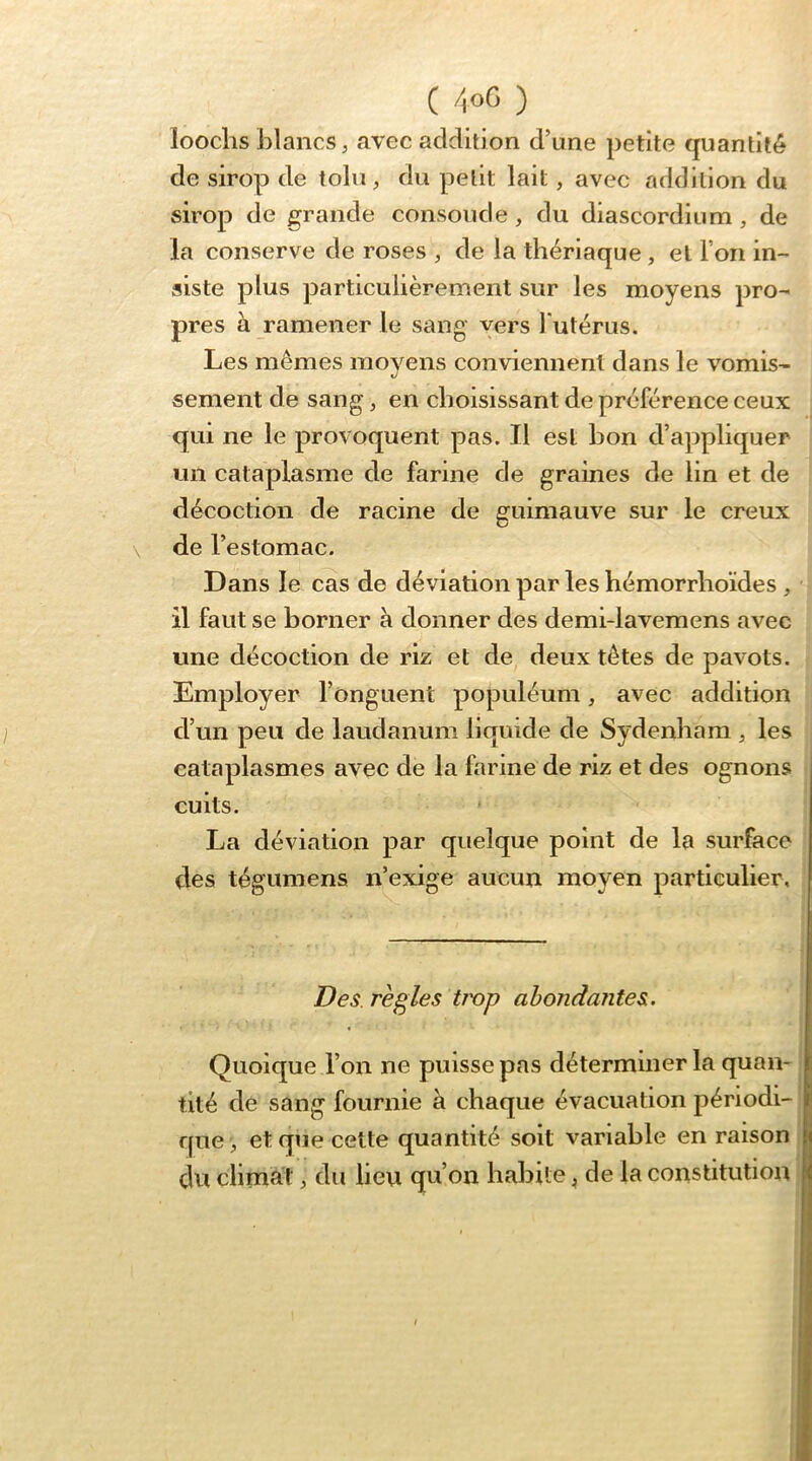 looclis blancs J avec addition d’une petite quantité de sirop de loin, du petit lait, avec addition du sirop de grande consolide, du diascordium, de la conserve de roses , de la thériaque , et l’on in- siste plus particulièrement sur les moyens pro- pres à ramener le sang vers Tutérus. Les mêmes moyens conviennent dans le vomis- sement de sang, en choisissant de préférence ceux qui ne le provoquent pas. Il est bon d’appliquer un cataplasme de farine de graines de lin et de décoction de racine de guimauve sur le creux de l’estomac. Dans le cas de déviation par les hémorrhoïdes , il faut se borner à donner des demi-lavemens avec une décoction de riz et de deux têtes de pavots. Employer l’onguent populéum, avec addition d’un peu de laudanum liquide de Sydenham ^ les cataplasmes avec de la farine de riz et des ognons cuits. La déviation par quelque point de la surface des tégumens n’exige aucun moyen particulier. Des. règles trop abondantes. Quoique l’on ne puisse pas déterminer la quan- tité de sang fournie à chaque évacuation périodi- que , et que cette quantité soit variable en raison du climat, du lieu qu’on habile ^ de la constitution