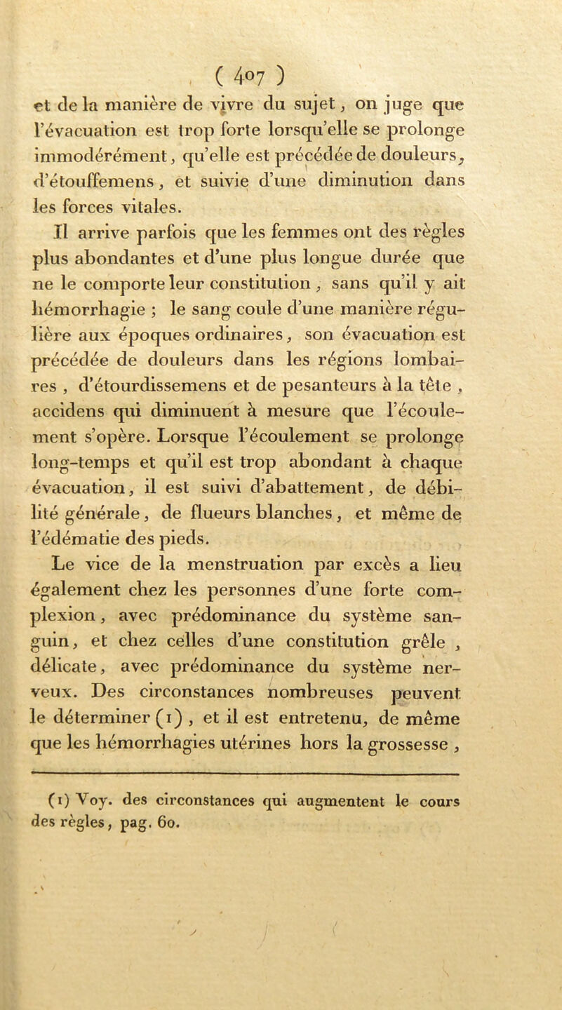 çt de la manière de vjvre du sujet ^ on juge que l’évacuation est trop forte lorsqu’elle se prolonge immodérément J qu’elle est précédée de douleurs d’étouffemens, et suivie d’une diminution dans les forces vitales. Il arrive parfois que les femmes ont des règles plus abondantes et d’une plus longue durée que ne le comporte leur constitution sans qu’il y ait hémorrhagie ; le sang coule d’une manière régu- lière aux époques ordinaires, son évacuation est précédée de douleurs dans les régions lombai- res , d’étourdissemens et de pesanteurs à la tête , accidens qui diminuent à mesure que l’écoule- ment s’opère. Lorsque l’écoulement se prolonge long-temps et qu’il est trop abondant à chaque évacuation, il est suivi d’abattement, de débi- lité générale, de flueurs blanches, et même de l’édématie des pieds. Le vice de la menstruation par excès a lieu également chez les personnes d’une forte com- plexion, avec prédominance du système san- guin, et chez celles d’une constitution grêle , délicate, avec prédominance du système ner- veux. Des circonstances nombreuses peuvent le déterminer (i) , et il est entretenu, de même que les hémorrhagies utérines hors la grossesse , (i) Voy. des circonstances qui augmentent le cours des règles, pag. 6o. y