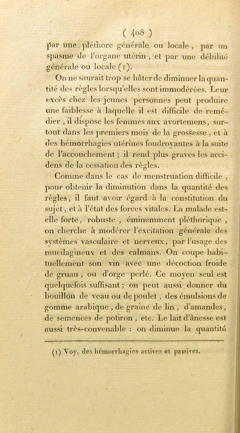 ( 4<>8 ) l^ar une iiléthore générale ou locale , par un spasme de l’organe utérin , et par une débilité générale ou locale (i). On ne saurait trop se hâter de diminuer la quan- tité des règles lorsqu’elles sont immodérées. Leur excès chez les jeunes personnes peut produire une faiblesse à laquelle il est difficile de remé- dier , il dispose les femmes aux avortemens, sur- tout dans les premiers mois de la grossesse , et à des hémorrhagies utérines foudroyantes à la suite de l’accouchement ; il rend plus graves les acci- dens de la cessation des règles. Comme dans le cas de menstruation difficile ^ pour obtenir la diminution dans la quantité des règles, il faut avoir égard à la constitution du sujet, et cl l’état des forces vitales. La malade est- elle forte, robuste , éminemment pléthorique , on cherche à modérer l’excitation générale des systèmes vasculaire et nerveux, par l’usage des mucilagineux et des caïmans. On coupe habi- tuellement son vin avec une décoction froide de gruau , ou d’orge perlé. Ce moyen seul est quelquefois suffisant ; on peut aussi donner du bouillon de veau ou de poulet, des émulsions de gomme arabique , de graine de lin , d’amandes, de semences de potiron , etc. Le lait d’ânesse est aussi très-convenable : on diminue la quantité ^i) Voy, des hémorrhagies actives et passives.