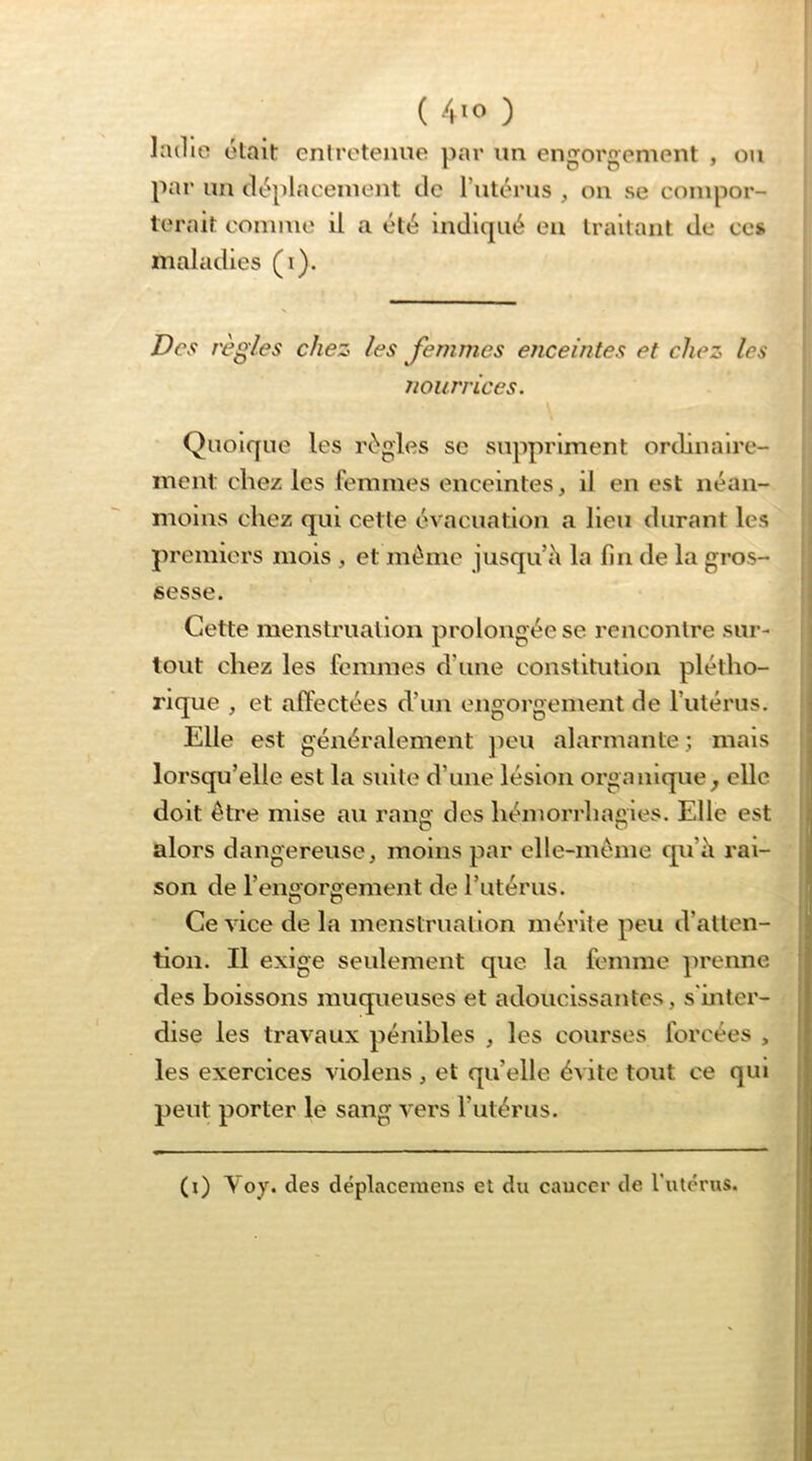 Imlie élait entretenue par un engorgement , ou par un lU^placeinent de l’utérus , ou se compor- terait conmio il a été indiqué eu traitant de ce» maladies (i). Des règles chez les Jemmes enceintes et chez les nourrices. Quoique les régies se suppriment ordinaire- luent: chez les femmes enceintes, il en est iiéan- moius chez qui cette évacuation a lieu durant les premiers mois , et même jusqu h la fin de la gros- sesse. Cette menstruation prolongée se rencontre sur- tout chez les femmes d’une constitution plétho- rique , et affectées d’un engorgement de l’utérus. Elle est généralement jieu alarmante ; mais lorsqu’elle est la suite d’une lésion organique^ elle doit être mise au rang des hémorrhagies. Elle est alors dangereuse, moins par elle-même qu’ii rai- son de l’engorgement de rutérus. Ce vice de la menstruation mérite peu d’atten- tion. Il exige seulement que la femme prenne des boissons muqueuses et adoucissantes, s'inter- dise les travaux pénibles , les courses forcées , les exercices violens , et qu’elle évite tout ce qui peut porter le sang vers rutérus. } (i) Voy. des déplacemens et du cauccr de l’utérus.