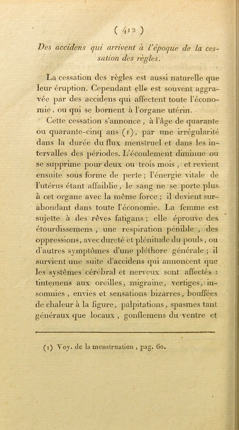 ( 4i2 ) Des accidens qui arrivent à l’époque de la ces- salion des réglés. I La cessation des règles est aussi naturelle que leur éruption. Cependant elle est souvent aggra- vée par des accidens qui affectent toute l’écono- mie, ou qui se bornent à l’organe utérin. Cette cessation s’annoncé , à l’âge de quarante ou quarante-cinq ans (i), par une irrégularité dans la durée du flux menstruel et dans les in- tervalles des périodes. L’écoulement diminue ou se supprime pour deux ou trois mois , et revient ensuite sous forme de perte ; l’énergie vitale de l’utérus étant affaiblie, le sang ne se porte plus à cet organe avec la même force ; il devient sur- abondant dans toute l’économie. La femme est sujette à des rêves fatigans ; elle éprouve des étourdissemens , une respiration pénible , des oppressions, avec dureté et plénitude du pouls, ou d’autres symptômes d’une pléthore générale ; il survient une suite d’accidens qui annoncent que les systèmes cérébral et nerveux sont affectés : tintemens aux oreilles, migraine, vertiges, in- somnies , envies et sensations bizarres, bouffées de chaleur à la ligure, palpitations, spasmes tant généraux que locaux, gonflemens du ventre et (0 de la meuslruation , pag. 6o.