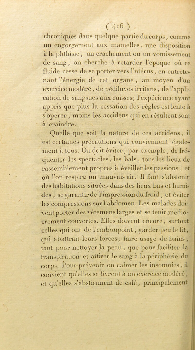 chroniques clans quehjue paiiie du corps, comme un cngoroement aux mamelles, une disposition h la phthisie^ un crachement ou un vomissement de sang, on cherche à retarder l’époque où ce fluide cesse de sc porter vers l’utérus , en entrete- nant l’énergie de cet organe , au moyen d’un exercice modéré, de pédiluves irritans, de l’applh cation de sangsues aux cuisses; l’expérience ayant appris que plus la cessation des règles est lente à s’opérer moins les accidens cjui en résultent sont à craindre. Quelle que soit la nature de ces accidens, il est certaines précautions qui conviennent égale- ment à tous. On doit éviter, par exemple, de fré- cjuenter les spectacles, les hais , tous les lieux de rassemblement propres à éveiller les passions , et où l’on respire un mauvais air. Il faut s’alistenir déshabitations situées dans des lieux bas et humi- des , se o^arantirde l’imuression du froid , et éviter les compressions sur l’abdomen. Les malades doi- ventporter des vêtemens larges et se tenir médio- crement couvertes. Elles doivent encore, surtout celles qui ont de l’embonpoint, garder peu le lit, qui abattrait leurs forces, faire usage de bains , tant pour nettoyer la peau , que pour faciliter la transpiration et attirer le sang à la péi’lphérle du corps. Pour prévenir ou calmer les insommi's, il convient qu’elles se livrent à un exercice modéré, et qu’elles s’abstiemieiit de café, principalement