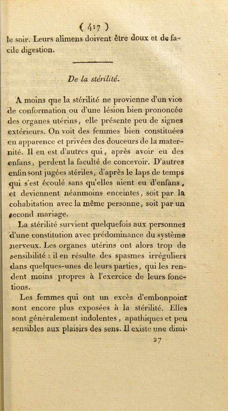 le soir. Leurs aliniens doivent être doux et de fa- elle digestion. De la stérilités A moins que la stérilité ne provienne d’un vice de conformation ou d’une lésion bien prononcée des organes utérins, elle présente peu de signes extérieurs. On voit des femmes bien constituées en apparence et privées des douceurs de la mater- nilé. Il en est d’autres qui, après avoir eu des enfans, perdent la faculté de concevoir. D’autres enfin sont jugées stériles, d’après le laps de temps qui s’est écoulé sans qu elles aient eu d’enfans, et deviennent néanmoins enceintes, soit par la cohabitation avec la même personne, soit par un second mariage. La stérilité survient quelquefois aux personnes d’une constitution avec prédominance du système nerveux. Les organes utérins ont alors trop de sensibilité : il en résulte des spasmes irréguliers dans quelques-unes de leurs parties, qui les ren- dent moins propres à l’exercice de leurs fonc- tions. Les femmes qui ont un excès d’embonpoint sont encore plus exposées à la stérilité. Elles sont généralement indolentes , apathiques et peu sensibles aux plaisirs des sens. Il existe une dirai- 27