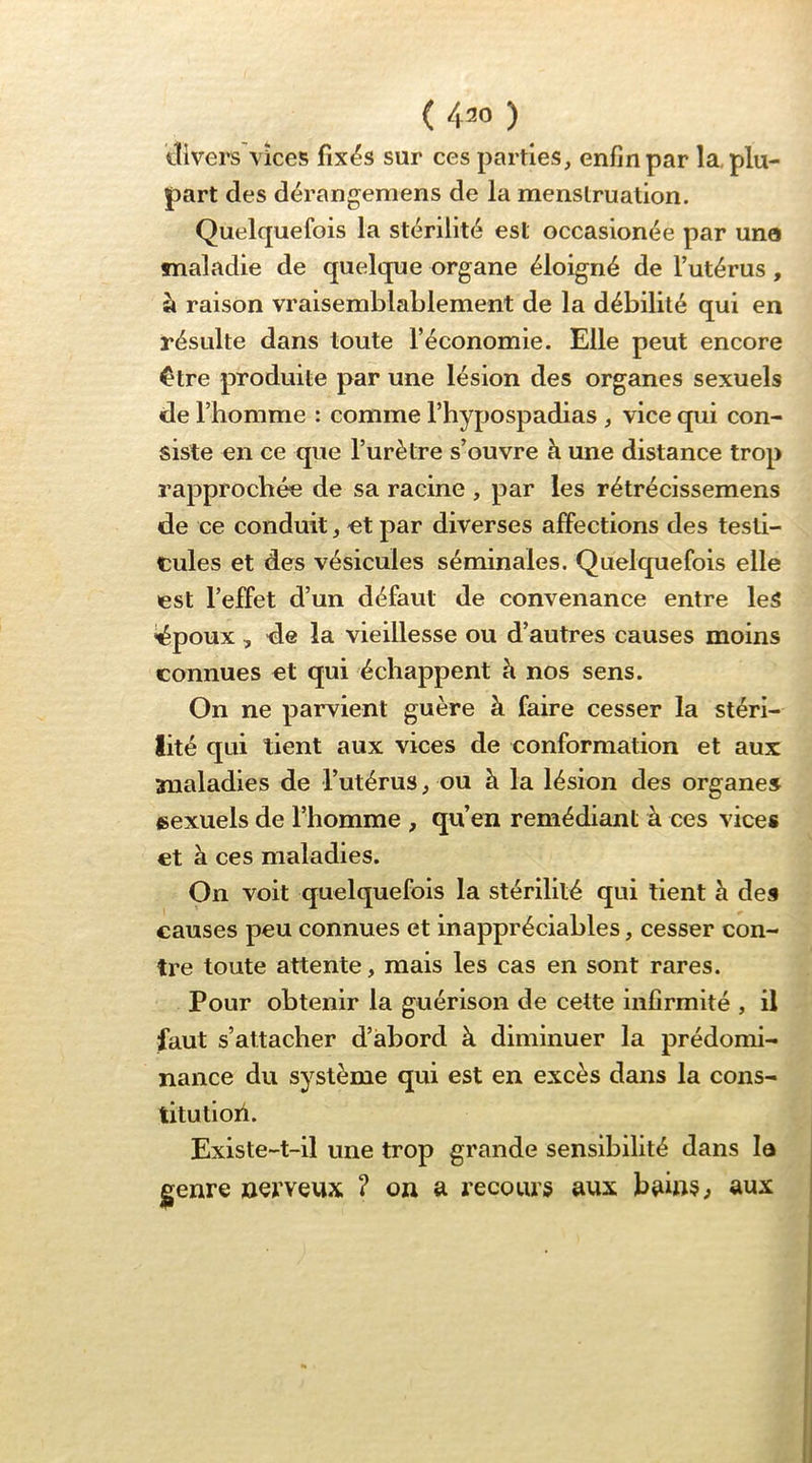 ( 420 ) tîivei's Vices fix^s sur ces parties, enfin par la, plu- part des dérangemens de la menstruation. Quelquefois la stérilité est occasionée par une maladie de quelque organe éloigné de l’utérus, à raison vraisemblablement de la débilité qui en résulte dans toute l’économie. Elle peut encore ^tre produite par une lésion des organes sexuels de l’homme : comme l’hypospadias , vice qui con- siste en ce que l’urètre s’ouvre à une distance trop rapprochée de sa racine , par les rétrécissemens de ce conduit, et par diverses affections des testi- cules et des vésicules séminales. Quelquefois elle est l’effet d’un défaut de convenance entre leS iépoux , de la vieillesse ou d’autres causes moins connues et qui échappent h nos sens. On ne parvient guère à faire cesser la stéri- lité qui tient aux vices de conformation et aux maladies de l’utérus, ou à la lésion des organes sexuels de l’homme , qu’en remédiant à ces vices et à ces maladies. On voit quelquefois la stérilité qui tient h des causes peu connues et inappréciables, cesser con- tre toute attente, mais les cas en sont rares. Pour obtenir la guérison de cette infirmité , il faut s’attacher d’abord à diminuer la prédomi- nance du système qui est en excès dans la cons- titutioii. Existe-t-il une trop grande sensibilité dans la (gfenre nerveux ? on a recours aux bains^ aux
