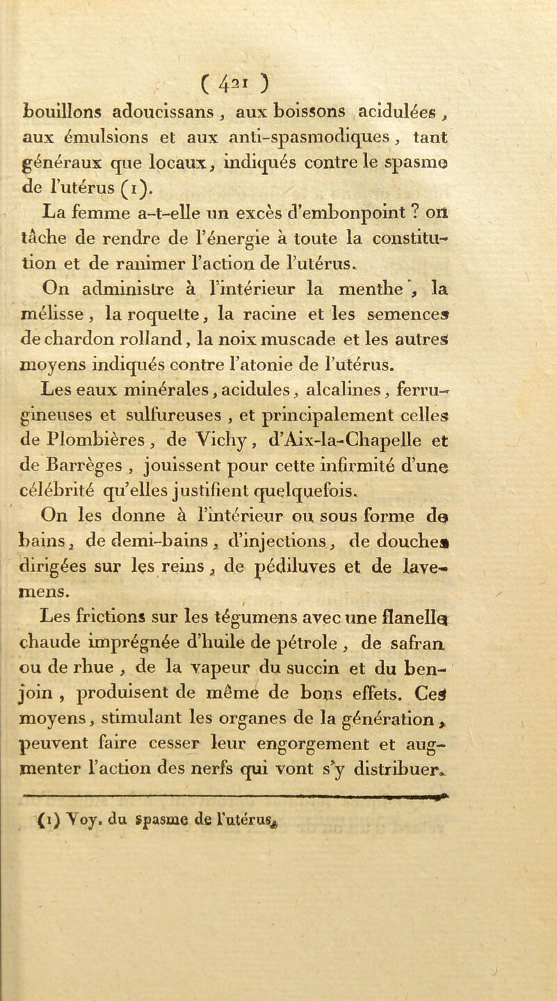 ( 42' ) bouillons adoucissans , aux boissons acidulées , aux émulsions et aux anti-spasmodiques, tant généraux que locaux, indiqués contre le spasme de l’utérus (i). La femme a-t-elle un excès d’embonpoint ? on lâche de rendre de l’énergie à toute la constitu-* lion et de ranimer l’action de l’utérus* On administre à l’intérieur la menthe , la mélisse , la roquette, la racine et les semence» de chardon rolland, la noix muscade et les autre» moyens indiqués contre l’atonie de l’utérus. Les eaux minérales, acidulés, alcalines, ferru-r gineuses et sulfureuses , et principalement celles de Plombières , de Vichy, d’Aix-la-Chapelle et de Barrèges , jouissent pour cette infirmité d’une célébrité qu’elles justifient quelquefois. On les donne à l’intérieur ou sous forme de bains ^ de demi-bains , d’injections, de douche» dirigées sur Içs reins ^ de pédiluves et de lave^ mens. I Les frictions sur les tégumens avec une flanelle chaude imprégnée d’huile de pétrole , de safran, ou de rhue , de la vapeur du succin et du ben- join , produisent de même de bons effets. Ce» moyens, stimulant les organes de la génération > peuvent faire cesser leur engorgement et aug- menter l’action des nerfs qui vont s^y distribuer.. (i) Yoy. du spasme de Tutérus^ <0