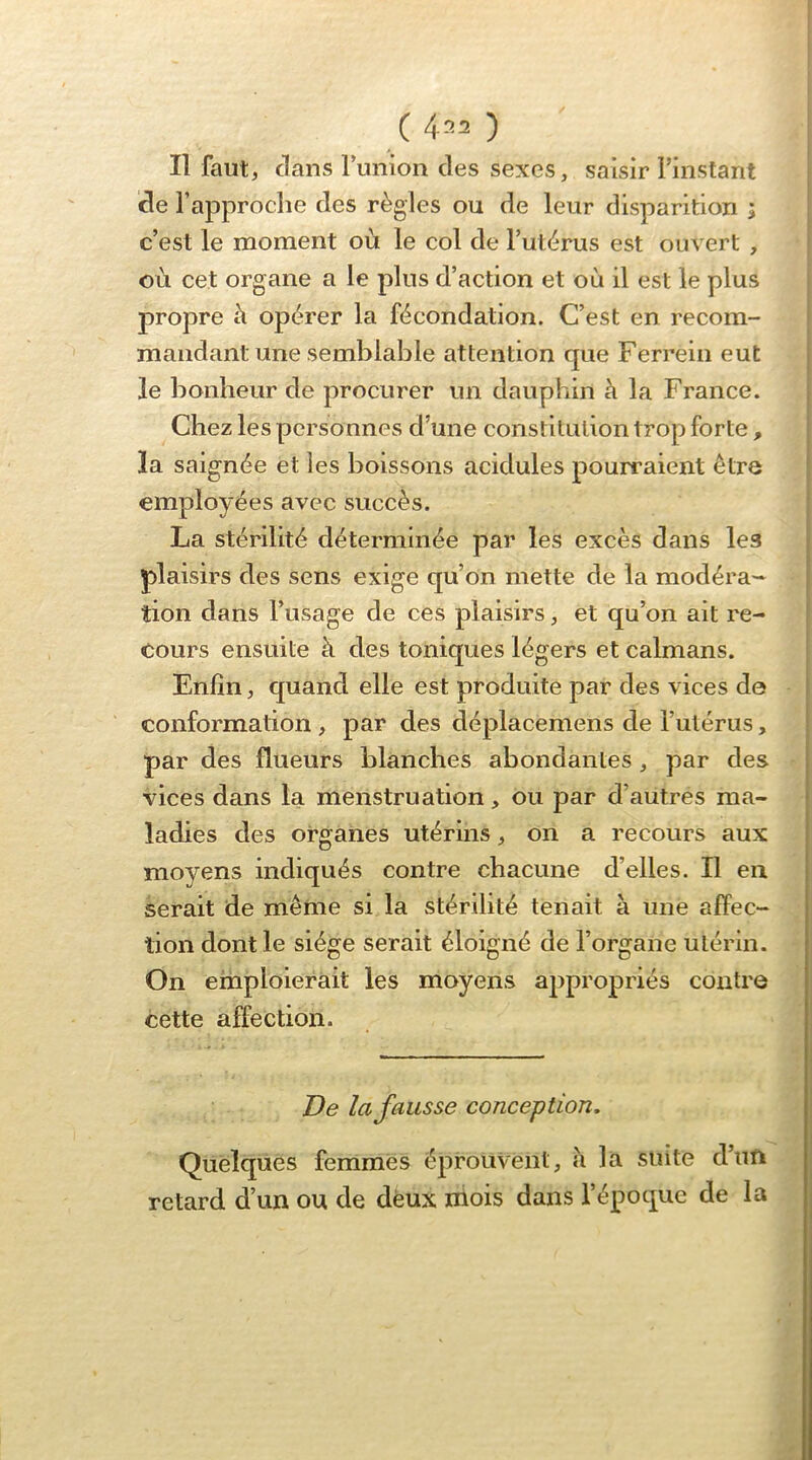 ( 4^2 ) Il faut, dans runion des sexes, saisir l’instant de l’approclie des règles ou de leur disparition ; c’est le moment où le col de l’utèrus est ouvert , où cet organe a le plus d’action et où il est le plus propre ù opérer la fécondation. C’est en recom- mandant une semblable attention que Ferrein eut le bonheur de procurer un dauphin à la France. Chez les personnes d’une constitution trop forte, la saignée et les boissons acidulés pourraient être employées avec succès. La stérilité déterminée par les excès dans les plaisirs des sens exige qu’on mette de la modéra- tion dans l’usage de ces plaisirs, et qu’on ait re- cours ensuite à des toniques légers et caïmans. Enfin, quand elle est produite par des vices de conformation, par des déplacemens de l’utérus, par des flueurs blanches abondantes, par des vices dans la menstruation, ou par d’autres ma- * ladies des organes utérins, on a recours aux ! moyens indiqués contre chacune d’elles. Il en | serait de même si la stérilité tenait à une affec- tion dont le siège serait éloigné de l’organe utérin. On emploierait les moyens appropriés contre cette affection. De la fausse conception. Quelques femmes éprouvent, <i la suite d’un retard d’un ou de deux niois dans l’époque de la