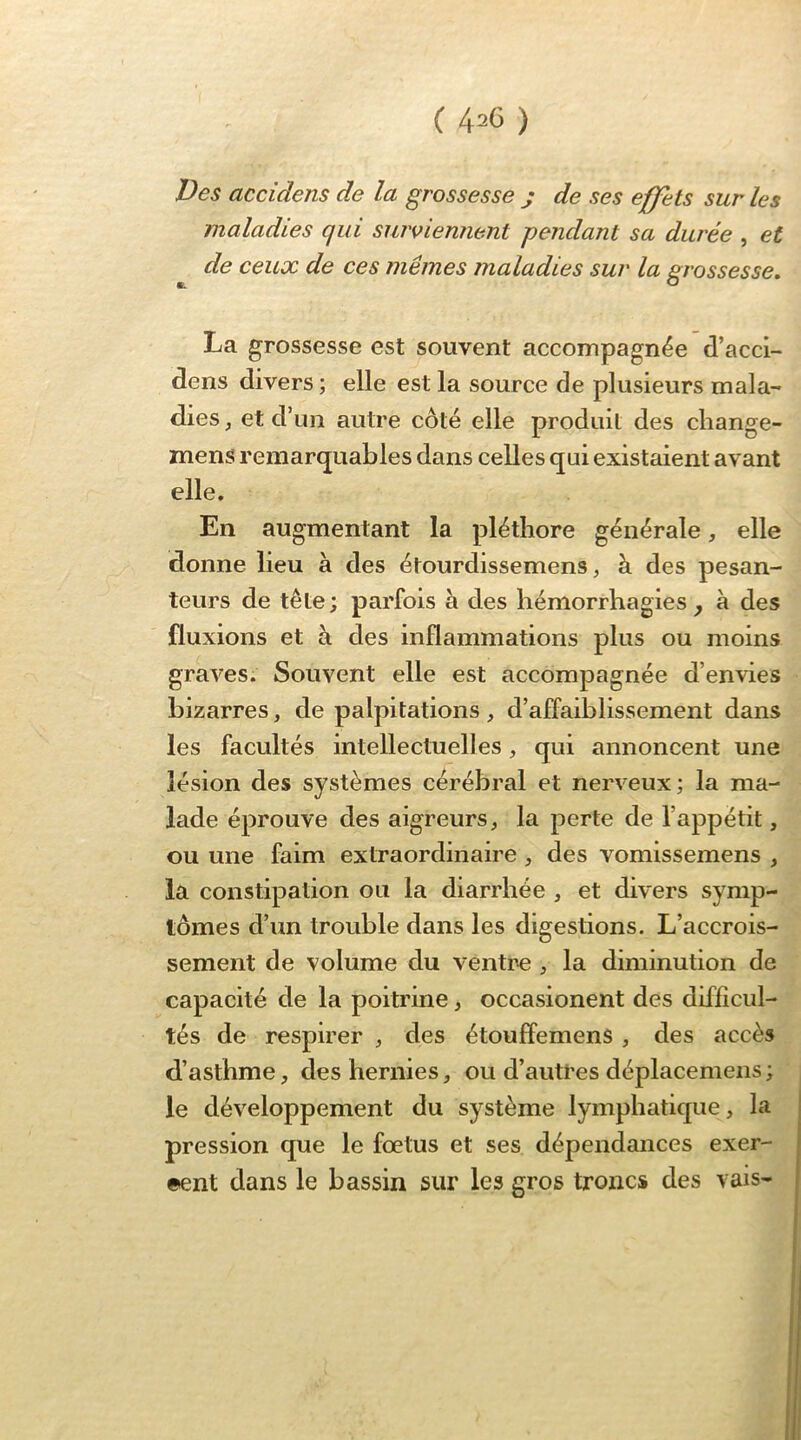 ( 4^6 ) Des accidens de la grossesse j de ses effets sur les maladies qui suiviemient pendant sa durée , et de ceux de ces mêmes maladies sur la grossesse, La grossesse est souvent accompagnée d’acci- dens divers ; elle est la source de plusieurs mala- dies , et d’un autre côté elle produit des change- mens remarq^uables dans celles qui existaient avant elle. En augmentant la pléthore générale, elle donne lieu à des étourdissemens ^ à des pesan- teurs de tête; parfois à des hémorrhagies ^ à des fluxions et à des inflammations plus ou moins graves. Souvent elle est accompagnée d’envies bizarres, de palpitations , d’affaiblissement dans les facultés intellectuelles, qui annoncent une lésion des systèmes cérébral et nerveux; la ma- lade éprouve des aigreurs, la perte de l’appétit, ou une faim extraordinaire , des vomissemens , la constipation ou la diarrhée , et divers symp- tômes d’un trouble dans les digestions. L’accrois- sement de volume du ventre , la diminution de capacité de la poitrine, occasionent des difficul- tés de respirer , des étouffemens , des accès d’asthme, des hernies, ou d’auü’es déplacemens; le développement du système lymphatique, la pression que le fœtus et ses dépendances exer- cent dans le bassin sur les gros troncs des vais-