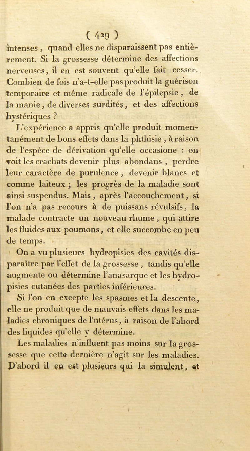 ( 4^9 ) întenses , quancl elles ne disparaissent pas entiè- rement. Si la grossesse détermine des affections nerveuses, il en est souvent quelle fait cesser. Combien de fois n a-t-elle pas produit la guérison temporaire et même radicale de l’épilepsie, de la manie, de diverses surdités, et des affections hystériques ? L’expérience a appris qu’elle produit momen- tanément de bons effets dans la phthisie , à raison de l’espèce de dérivation qu’elle occasione : on voit les crachats devenir plus abondans , perdre leur caractère de purulence, devenir blancs et comme laiteux ; les progrès de la maladie sont ainsi suspendus. Mais , après l’accouchement, si l’on n’a pas recours à de puissans révulsifs la malade contracte un nouveau rhume, qui attire les fluides aux poumons, et elle succombe en peu de temps. • On a vu plusieurs hydropisies des cavités dis- paraître par l’effet de la grossesse , tandis qu’elle augmente ou détermine l’anasarque et les hydro- pisies cutanées des parties inférieures. Si l’on en excepte les spasmes et la descente, elle ne produit que de mauvais effets dans les ma- ladies chroniques de l’utérus, à raison de l’abord des liquides qu’elle y détermine. Les maladies n’influent pas moins sur la gros- sesse que cette dernière n’agit sur les maladies. P’abord il e» est plusieurs qui la simulent^ «t