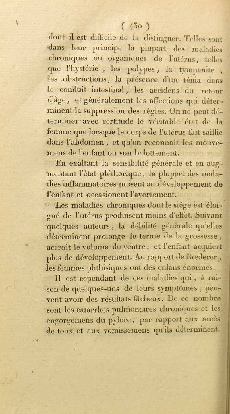 dont il est difficile de la distinguer. Telles sont dans leur principe la plupart des maladies chronicj[ues ou organicpies de lulérus, telles que l’hystérie ^ les polypes, la tympanite , les obstructions J la présence d’un ténia dans le conduit intestinal, les accidens du retour d’âge, et généralement les affections qui déter- minent la suppression des règles. On ne peut dé- terminer avec certitude le véritable état de la femme que lorsque le corps de l’utérus fait saillie dans l’abdomen, et qu’on reconnaît les raouve- mens de l’enfant ou son balottement. En exaltant la sensibilité générale et en aug- mentant l’état pléthorique, la plupart des mala- dies inflammatoires nuisent au développement de l’enfant et occasionent l’avortement. Les maladies chroniques dont le siège est éloi- gné de l’utérus produisent moins d’effet. Suivant quelques auteurs, la débilité générale qu’elles déterminent prolonge le terme de la grossesse , accroît le volume du ventre, et l’enfant acquiert plus de développement. Au rapport de Rœderer, les femmes phthisiques ont des enfans énormes. Il est cependant de ces maladies qui, à rai- son de quelques-uns de leurs symptômes , peu- vent avoir des résultats fâcheux. Le ce nombre sont les catarrhes pulmonaires chroniques et les engorgemens du pylore, par rappoi’t aux accès de toux et aux vomissemens qu’ils déterminent. !