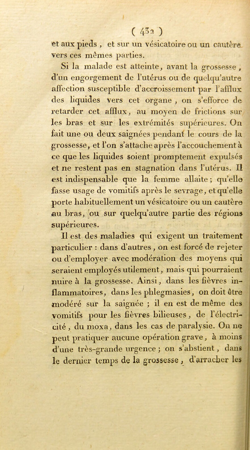 et aux pieds , et sur un vésicatoire ou un cautère, vers ces mêmes parties. Si la malade est atteinte, avant la grossesse , d’un engorgement de l’utérus ou de quelcju’autre affection susceptible d’accroissement par l’afflux des liquides vers cet organe , on s’efforce de retarder cet afflux, au moyen de frictions sur les bras et sur les extrémités supérieures. On fait une ou deux saignées pendant; le cours de la grossesse, et l’on s’attache après l’accouchement à ce que les liquides soient promptement expulsés et ne restent pas en stagnation dans l’utérus. Il est indispensable que la femme allaite ; qu’ello fasse usage de vomitifs après le sevrage, et quelle porte habituellement un vésicatoire ou un cautère au bras, nu sur quelqu’autre partie des régions supérieures. Il est des maladies qui exigent im traitement particulier : dans d’autres, on est forcé de rejeter ou d’employer avec modération des moyens qui seraient employés utilement, mais qui pourraient nuire à la grossesse. Ainsi, dans les fièvres in- flammatoires, dans les phlegmasies, on doit être modéré sur la saignée ; il en est de même des vomitifs pour les fièvres bilieuses, de l’électri- cité , du moxa, dans les cas de paralysie. On ne peut pratiquer aucune opération grave, à moins d’une très-grande urgence ; on s’abstient, dans le dernier temps de la grossesse , d’arracher les