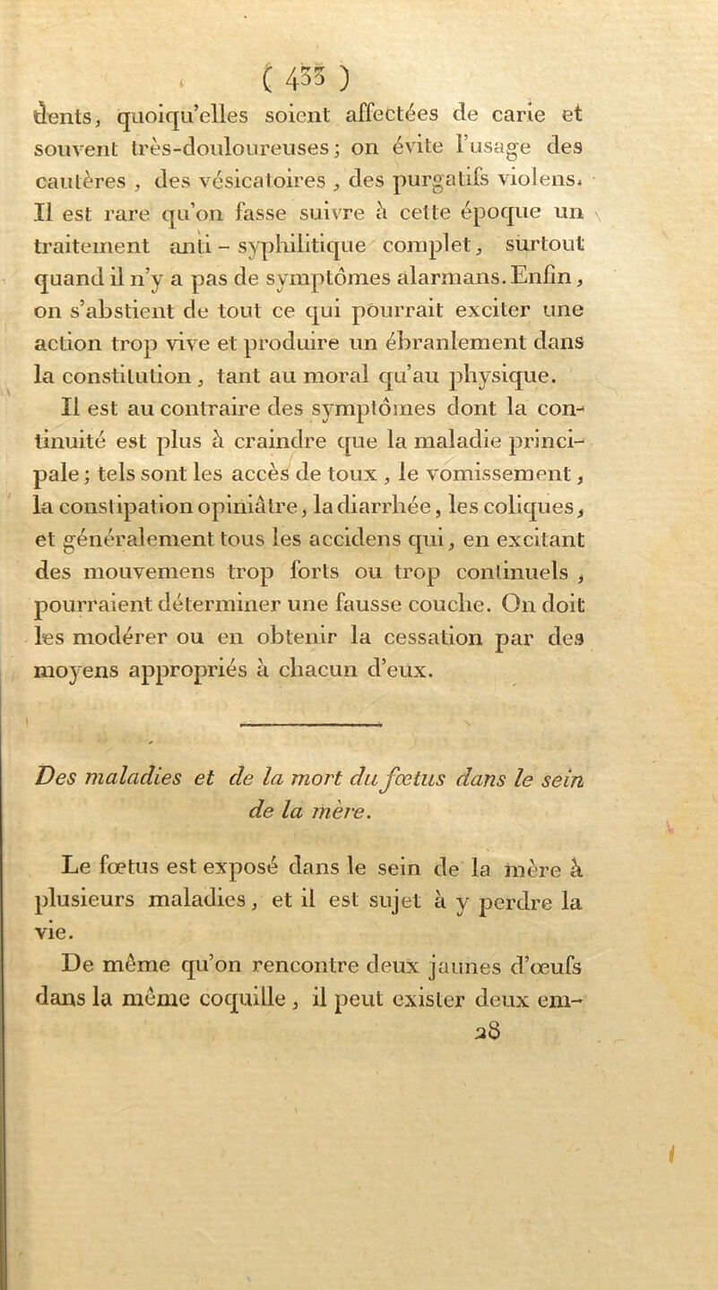 dents, quoiqu’elles soient affectées de carie et souvent très-douloureuses; on évite l’usage des cautères , des vésicatoires , des purgatifs violensi Il est rare qu’on fasse suivre à cette époque un traitement anti - syphilitique complet, siirtout quand il n’y a pas de symptômes alarmans. Enfin, on s’abstient de tout ce qui pourrait exciter une action trop vive et produire un ébranlement dans la constitution , tant au moral cjuau physique. Il est au contraire des symptômes dont la con- tinuité est plus à craindre que la maladie princi- pale ; tels sont les accès de toux , le vomissement, la constipation opiniâtre, la diarrhée, les colic|ues, et généralement tous les accidens cj-ui, en excitant des mouvemens trop forts ou trop continuels , pourraient déterminer une fausse couche. On doit les modérer ou en obtenir la cessation par des mo)'ens appropriés à chacun d’eüx. Des maladies et de la mort du fœtus dans le sein de la mère. Le fœtus est exposé dans le sein de la inère à plusieurs maladies, et il est sujet à y perdre la vie. De même qu’on rencontre deux jaunes d’œufs dans la même coquille , il peut exister deux em-