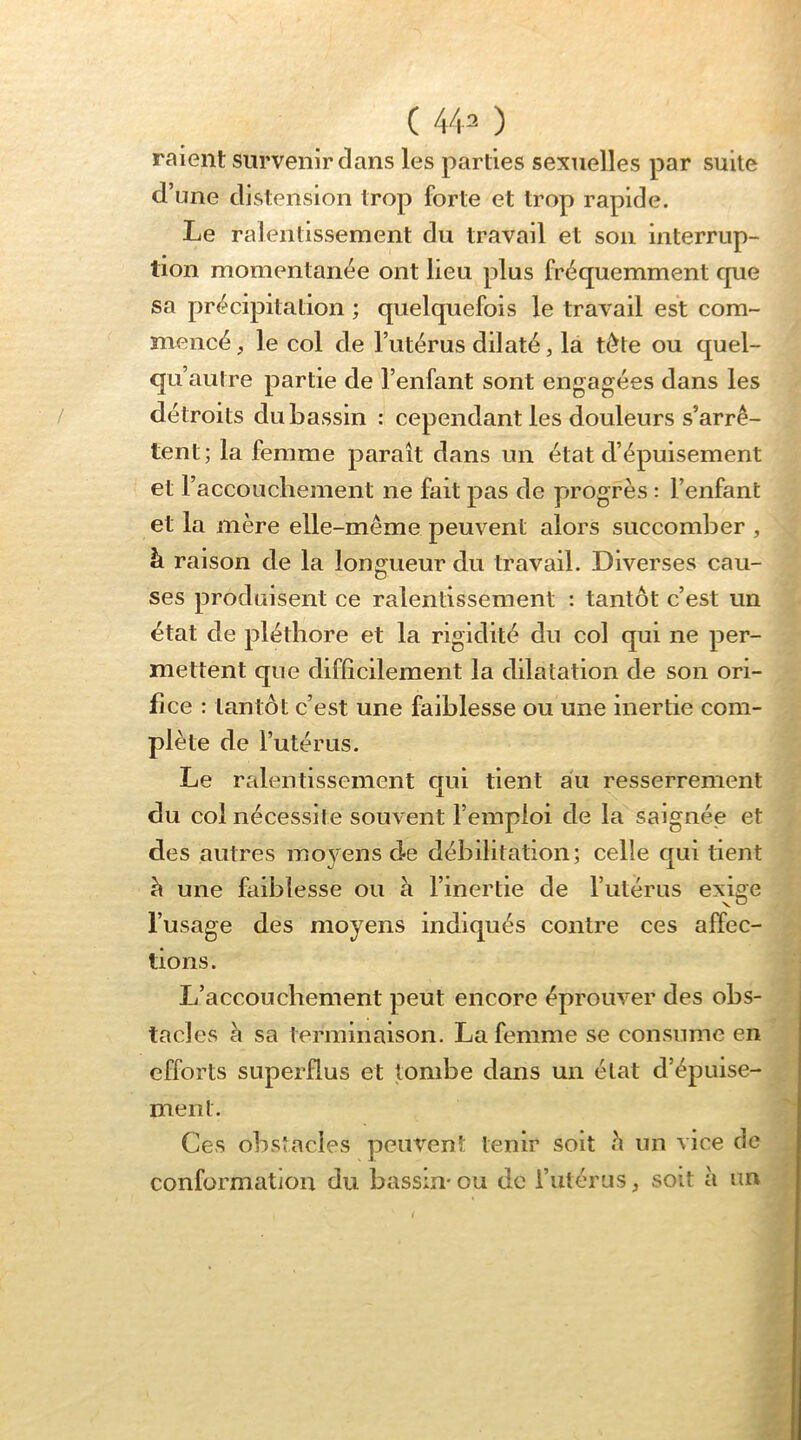 ( 44^ ) raient survenir dans les parties sexuelles par suite d’une distension trop forte et trop rapide. Le ralentissement du travail et son interrup- tion momentanée ont lieu plus fréquemment que sa précipitation ; quelquefois le travail est com- mencé , le col de l’utérus dilaté, la tète ou quel- qu’autre partie de l’enfant sont engagées dans les détroits du bassin : cependant les douleurs s’arrê- tent; la femme paraît dans un état d’épuisement et l’accouchement ne fait pas de progrès : l’enfant et la mère elle-même peuvent alors succomlDer , à raison de la longueur du travail. Diverses cau- ses produisent ce ralentissement : tantôt c’est un état de pléthore et la rigidité du col qui ne per- mettent que difficilement la dilatation de son ori- fice : tantôt c’est une faiblesse ou une inertie com- plète de l’utérus. Le ralentissement qui tient au resserrement du col nécessite souvent l’emploi de la saignée et des autres moyens de débilitation; celle qui tient à une faiblesse ou à l’inertie de l’utérus exige l’usage des moyens indiqués contre ces affec- tions. L’accouchement peut encore éprouver des obs- tacles è sa terminaison. La femme se consume en efforts superflus et tombe dans un état d’épuise- ment. Ces obstacles peuvent tenir soit è un vice de conformation du bassin*ou de l’utérus, soit à un