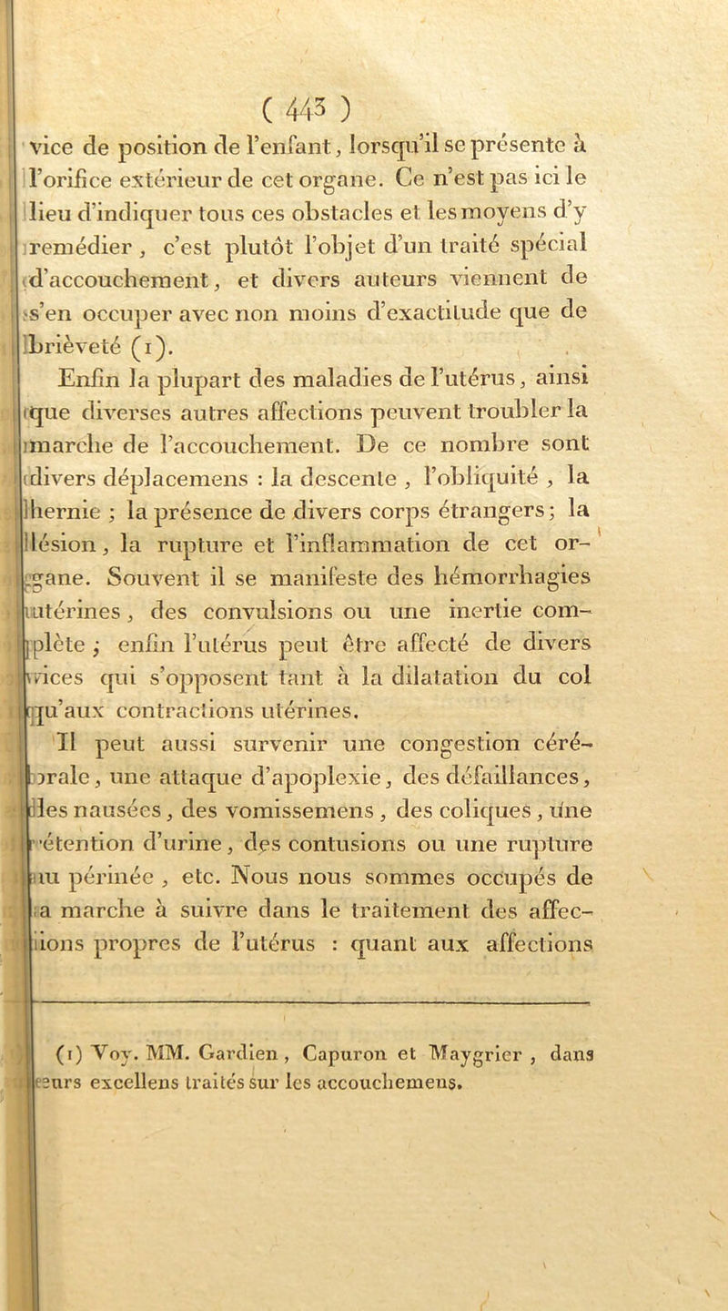 vice de position de l’enfant, lorscpi’il se présente à l’orifice extérieur de cet organe. Ce n’est pas ici le I lieu d’indiquer tous ces obstacles et les moyens d’y remédier , c’est plutôt l’objet d’un traité spécial ^d’accouchement, et divers auteurs viennent de i ,'s’en occuper avec non moins d’exactitude que de 1 ibrièveté (i). Enfin la plupart des maladies de l’utérus ^ ainsi I rque diverses autres affections peuvent troubler la I imarche de raccouchement. De ce nombre sont (divers déplacemens : la descente , l’obliquité ^ la lhernie ; la présence de divers corps étrangers; la |1 lésion, la rupture et l’inflammation de cet or- Lgane. Souvent il se manifeste des hémorrhagies I iLitérines, des convulsions ou une inertie corn-' i}plète; enfin rutérus peut être affecté de divers \Rces qui s’opposent tant à la dilatation du col R^u’aux contractions utérines. Il peut aussi survenir une congestion céré- I Drale, une attaque d’apoplexie, des défaillances, oies nausées, des vomissemens , des coliques , une rétention d’urine, des contusions ou une rupture nu périnée , etc. Nous nous sommes occupés de ;a marche à suivre dans le traitement des affec- lions propres de l’utérus : quant aux affections (i) Voy. MM. Gai’dlen, Capuron et Maygrier , dans ; esnrs excellens traités sur les accoiichemeus.