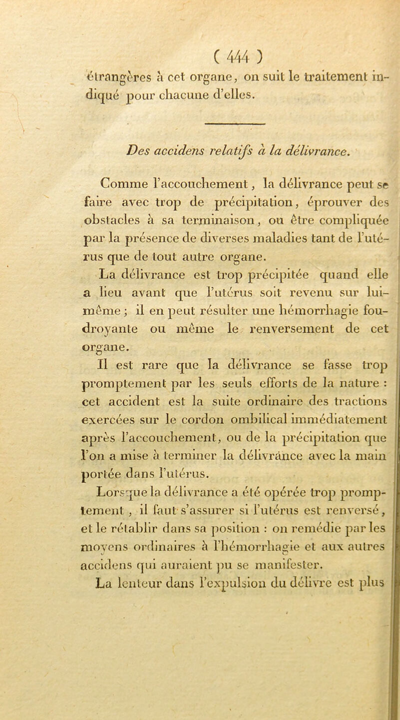 ^trnng^res à cet organe, on suit le traitement in- diqué pour chacune d’elles. Des accidens relatifs à la délivrance. Comme l’accouchement, la délivrance peut se faire avec trop de précipitation, éprouver des obstacles à sa terminaison, ou être compliquée par la présence de diverses maladies tant de l’uté- rus que de tout autre organe. La délivrance est trop précipitée quand elle a lieu avant que l’utérus soit revenu sur lui- même ; il en peut résulter une hémorrhagie fou- droyante ou même le renversement de cet organe. Il est rare que la délivrance se fasse trop promptement par les seuls efforts de la nature : cet accident est la suite ordinaire des tractions exercées sur le cordon ombilical immédiatement apres l’accouchement, ou de la précipitation que l’on a mise à terminer la délivrance avec la main portée dans l’utérus. Lorsque la délivrance a été opérée trop promp- tement , il faut s’assurer si l’utérus est renversé, et le rétablir dans sa position : on remédie par les moyens ordinaires h l’héinorrliaç^ie et aux autres accidens qui auraient pu se manifester. La lenteur dans l’expulsion du délivre est plus