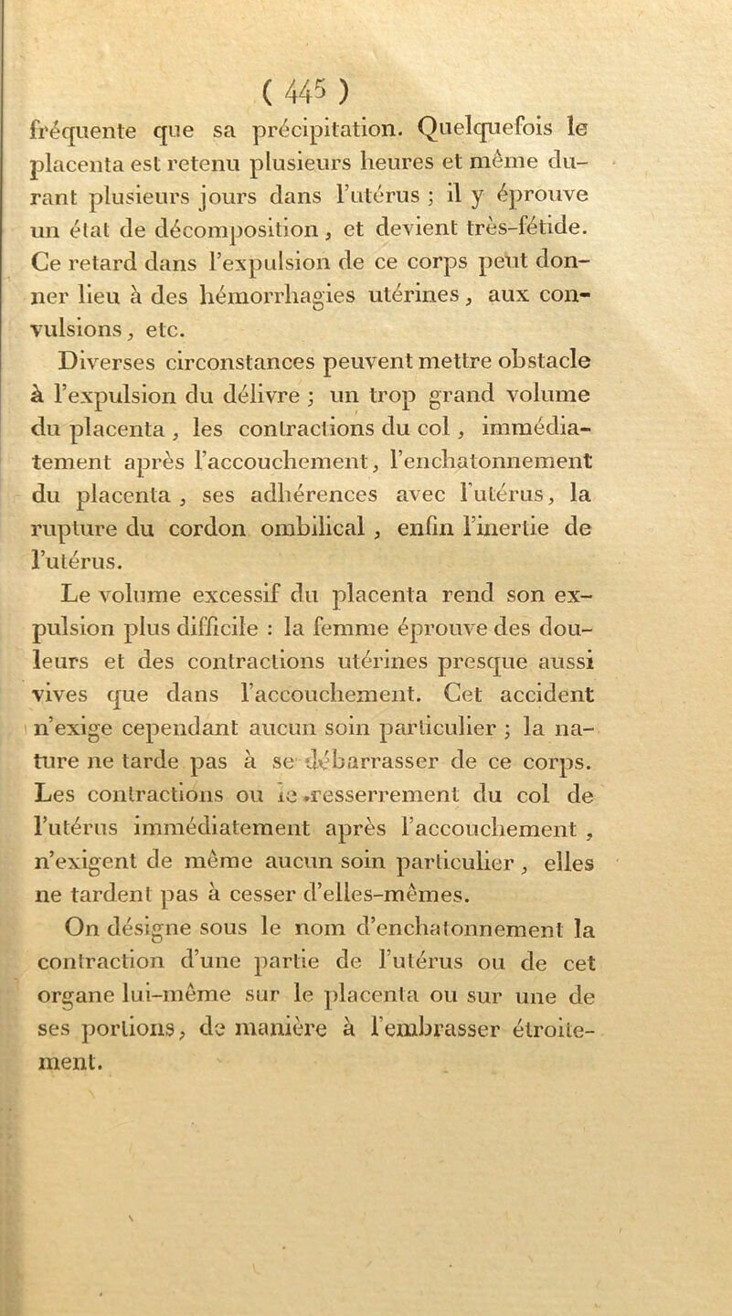 fréquente que sa précipitation. Quelquefois le placenta est retenu plusieurs heures et même du- rant plusieurs jours dans l’atérus ; il y éprouve un état de décomposition, et devient très-fétide. Ce retard dans l’evpulsion de ce corps peut don- ner lieu à des hémorrhagies utérines, aux con- vulsions etc. Diverses circonstances peuvent mettre obstacle à l’expulsion du délivre ; un trop grand volume du placenta , les contractions du col, immédia- tement après l’accouchement, reiichatonnement du placenta , ses adhérences avec futérus, la rupture du cordon ombilical , enün l’inertie de l’utérus. Le volume excessif du placenta rend son ex- pulsion plus difficile : la femme éprouve des dou- leurs et des contractions utérines presque aussi vives que dans raccouchement. Cet accident n’exige cependant aucun soin particulier ; la na- ture ne tarde pas à se débarrasser de ce corps. Les contractions ou le ♦resserrement du col de l’utérus immédiatement après l’accouchement , n’exigent de même aucun soin particulier , elles ne tardent pas à cesser d’elles-mêmes. On désigne sous le nom d’enchatonnement la contraction d’une partie de futérus ou de cet organe lui-même sur le placenta ou sur une de ses portions ; de manière à f embrasser étroite- ment.