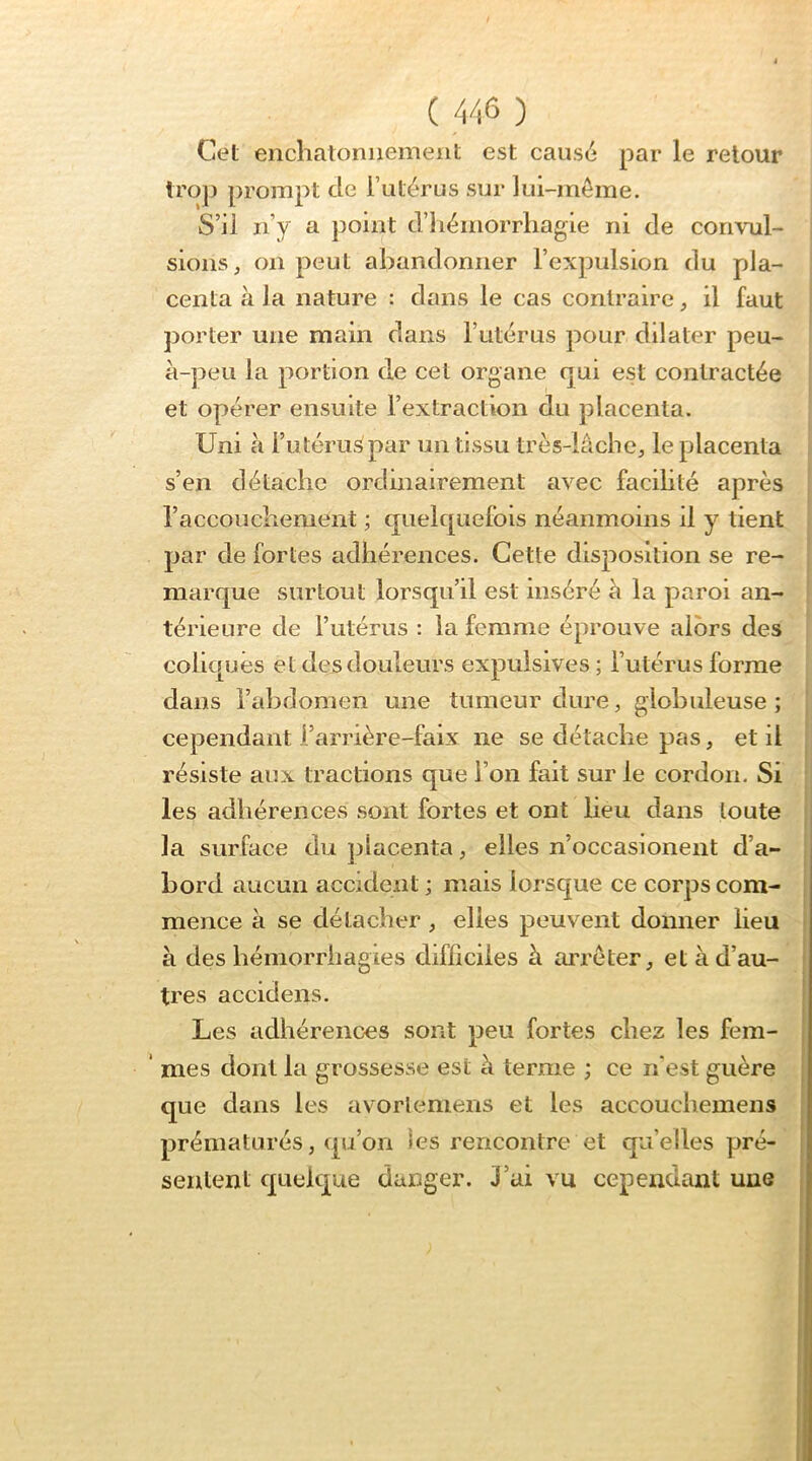 Cet encliatonnemeiit est causé par le retour troj) prompt de l’utérus sur lui-même. S’il n’y a point d’iiémorrliagie ni de convul- sions, on peut abandonner l’expulsion du pla- centa à la nature : dans le cas contraire, il faut porter une main dans l’utérus pour dilater peu- à-peu la portion de cet organe qui est contractée et opérer ensuite l’extraction du placenta. Uni à l’utéru^par un tissu très-iâche, le placenta s’en détache ordinairement avec facilité après raccouchement ; quelquefois néanmoins il y tient par de fortes adhérences. Cette disposition se re- marque surtout lorsqu’il est inséré à la paroi an- térieure de l’utérus : la femme éprouve alors des coliques et des douleurs expulsives ; l’utérus forme dans l’abdomen une tumeur dure, globuleuse; cependant l’arrière-faix ne se détache pas, et il résiste aux tractions que l’on fait sur le cordon. Si les adhérences sont fortes et ont lieu dans toute la surface du jilacenta, elles n’occasionent d’a- bord aucun accident ; mais lorsque ce corps com- mence à se détacher , elles peuvent donner lieu à des hémorrhagies difficiles à arrêter, et à d’au- tres accidens. Les adhérences sont peu fortes chez les fem- ‘ mes dont la grossesse est à terme ; ce n'est guère que dans les avorleniens et les accouchemens prématurés, qu’on les rencontre et qu’elles pré- sentent quelque danger. 3’ui vu cepetidant une