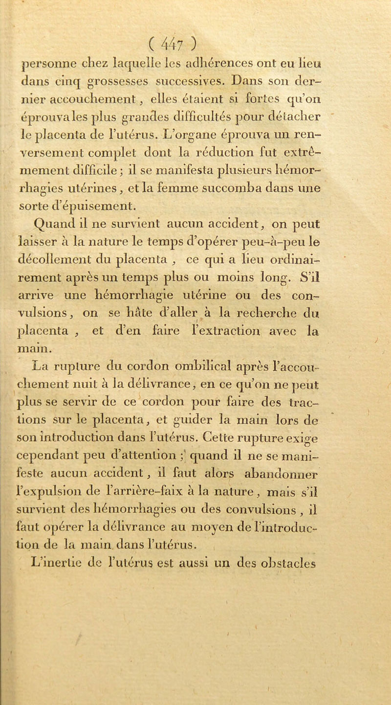 personne chez laquelle les adhérences ont eu lieu dans cinq grossesses successives. Dans son der- nier accouchement ^ elles étaient si fortes c|u’on éprouva les plus grandes difficultés pour détacher ' le placenta de l’utérus. L’organe éprouva un ren- versement complet dont la réduction fut extrê- mement difficile ; il se manifesta plusieurs hémor- rhagies utérines, et la femme succomba dans une sorte d’épuisement. Quand il ne survient aucun accident, on peut laisser à la nature le temps d’opérer peu-à-peu le décollement du placenta , ce qui a lieu ordinai- rement après un temps plus ou moins long. S’il arrive une hémorrhagie utérine ou des con- vulsions, on se hâte d’aller à la recherche du placenta , et d’en faire l’extraction avec la main. La rupture du cordon ombilical après l’accou- chement nuit a la délivrance, en ce qu’on ne j)eut plus se servir de ce cordon pour faire des trac- tions sur le placenta, et guider la main lors de son introduction dans l’utérus. Cette rupture exige cependant peu d’attention f quand il ne se mani- feste aucun accident, il faut alors abandonner l’expulsion de l’arrière-faix à la nature, mais s’il survient des hémorrhagies ou des convulsions , il faut opérer la délivrance au moyen de l’introduc- tion de la main dans l’utérus. L’inertie de l’utérus est aussi un des obstacles f