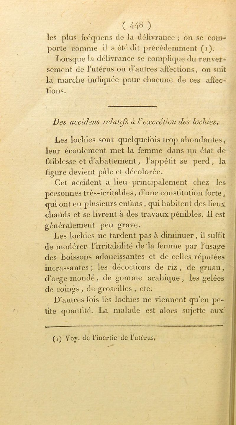 les plus fréquens de la délivrance ; on se cottl-* porte comme il a été dit précédemment (i). Lorsque la délivrance se complique du renver- sement de Tutérus ou d’autres affections, on suit la marche indic|uée pour chacune de ces affec^ lions. Des accidens relatifs a Vexcrétion des lochies. Les lochies sont quelquefois trop abondantes ^ leur écoulement met la femme dans un état de faiblesse et d’abattement, l’appétit se perd, la fioure devient paie et décolorée. Cet accident a lieu principalement chez les personnes très-irritables, d’une constitution forte, qui ont eu plusieurs enfans, qui habitent des lieux chauds et se livrent à des travaux pénibles. Il est généralement peu grave. Les lochies ne tardent pas à diminuer, il suffît de modérer l’irritabilité de la femme par l’usage des boissons adoucissantes et de celles réputées incrassantes ; les décoctions de riz, de gruau, d’orge mondé, de gomme arabique , les gelées de coings , de groseilles , etc. D’autres fois lès lochies ne viennent qu’en pe- tite quantité. La malade est alors sujette aux' (i) Yoy. de l’inerlie de fulérus.