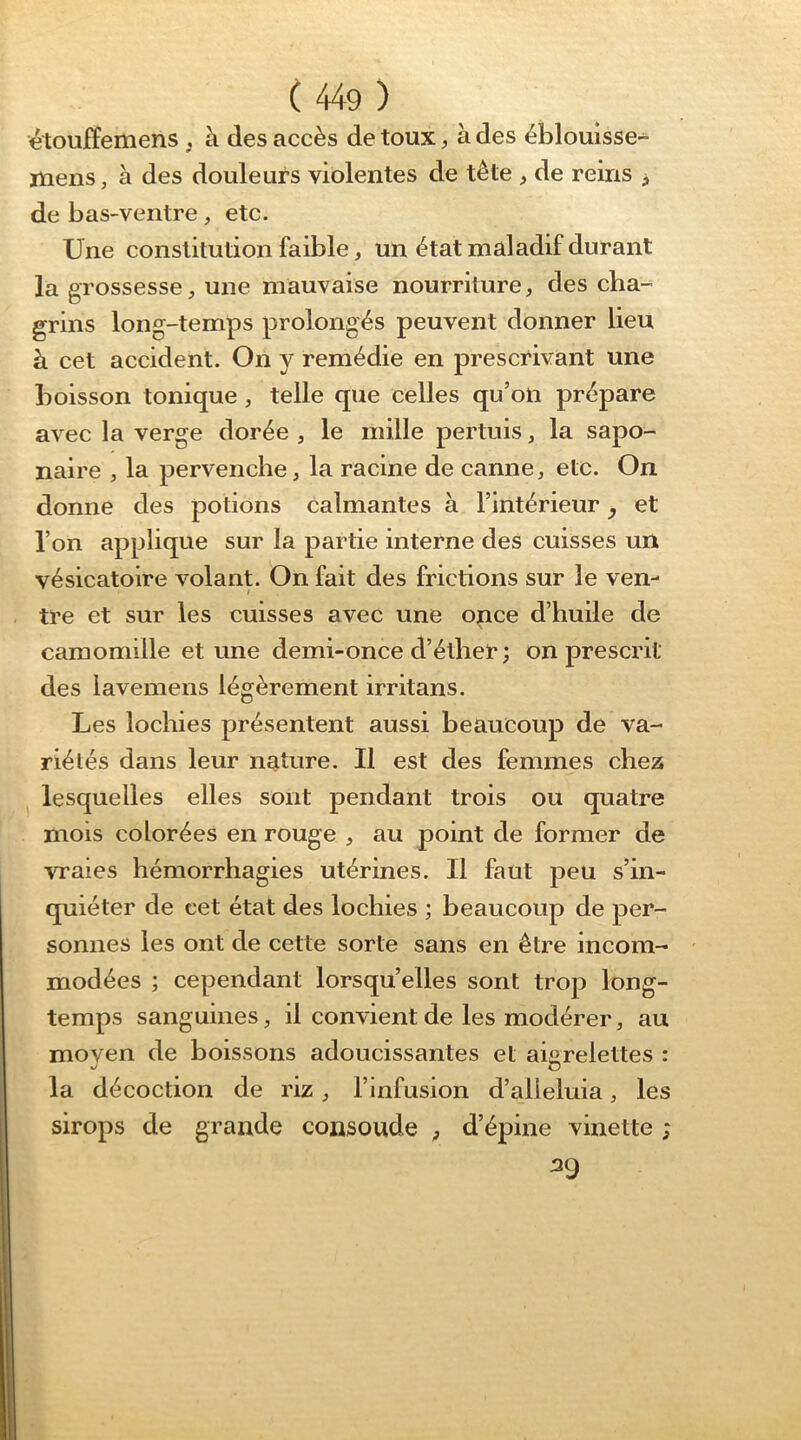 étouffemens , à des accès de toux, à des éblouisse-^ mens, à des douleurs violentes de tête , de reins , de bas-ventre, etc. Une constitution faible, un état maladif durant la grossesse, une mauvaise nourriture, des cha-^ grins long-temps prolongés peuvent donner lieu à cet accident. On y remédie en prescrivant une boisson tonique, telle que celles qu’on prépare avec la verge dorée , le mille pertuis, la sapo- naire , la pervenche, la racine de canne, etc. On donne des potions calmantes à l’intérieur y et l’on applique sur la partie interne des cuisses un vésicatoire volanp On fait des frictions sur le ven- tre et sur les cuisses avec une once d’huile de camomille et une demi-once d’éther ; on prescrit des lavemens légèrement irritans. Les lochies présentent aussi beaucoup de va- riétés dans leur nature. Il est des femmes chez ^ lesquelles elles sont pendant trois ou quatre mois colorées en rouge , au point de former de vraies hémorrhagies utérines. Il faut peu s’in- quiéter de cet état des lochies ; beaucoup de per- sonnes les ont de cette sorte sans en être incom- modées ; cependant lorsqu’elles sont trop long- temps sanguines, il convient de les modérer, au moven de boissons adoucissantes et aigrelettes : la décoction de riz, l’infusion d’alieluia, les sirops de grande consoude ^ d’épine vinette 39 P