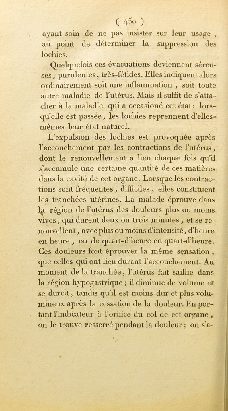 ( 4^0 ) ayant soin de ne pas insister sur leur usage , au point de déterminer la suppression des lochies. Quelquefois ces évacuations deviennent séreu- ’ ses, purulentes, très-fétides. Elles indiquent alors ordinairement soit une inflammation , soit toute autre maladie de l’utérus. Mais il suffît de s’atta- cher à la maladie qui a occasioné cet état ; lors- qu’elle est passée, les locliies reprennent d’elles- mêmes leur état naturel. L’expulsion des lochies est provoquée après l’accouchement par les contractions de l’ulérus, dont le renouvellement a lieu chaque fois qu’il s’accumule une certaine quantité de ces matières dans la cavité de cet organe. Lorsque les contrac- tions sont fréquentes , difficiles , elles constituent les tranchées utérines. La malade éprouve dans 1^ région de l’utérus des douleurs plus ou moins vives, qui durent deux ou trois minutes ^ et se re- nouvellent , avec plus ou moins d’intensité, d’heure en heure , ou de quart-d’heure en quart-d’heure. Ces douleurs font éprouver la même sensation, que celles qui ont lieu durant l’accouchement. Au moment de la tranchée, rulérus fait saillie dans la région hypogastrique ; il diminue de volume et se durcit, tandis qu’d est moins dur et plus volu- mineux après la cessation de la douleur. En por- tant l’indicateur à l’orifîce du col de cet organe , on le trouve resserré pendant la douleur ; on s’a-