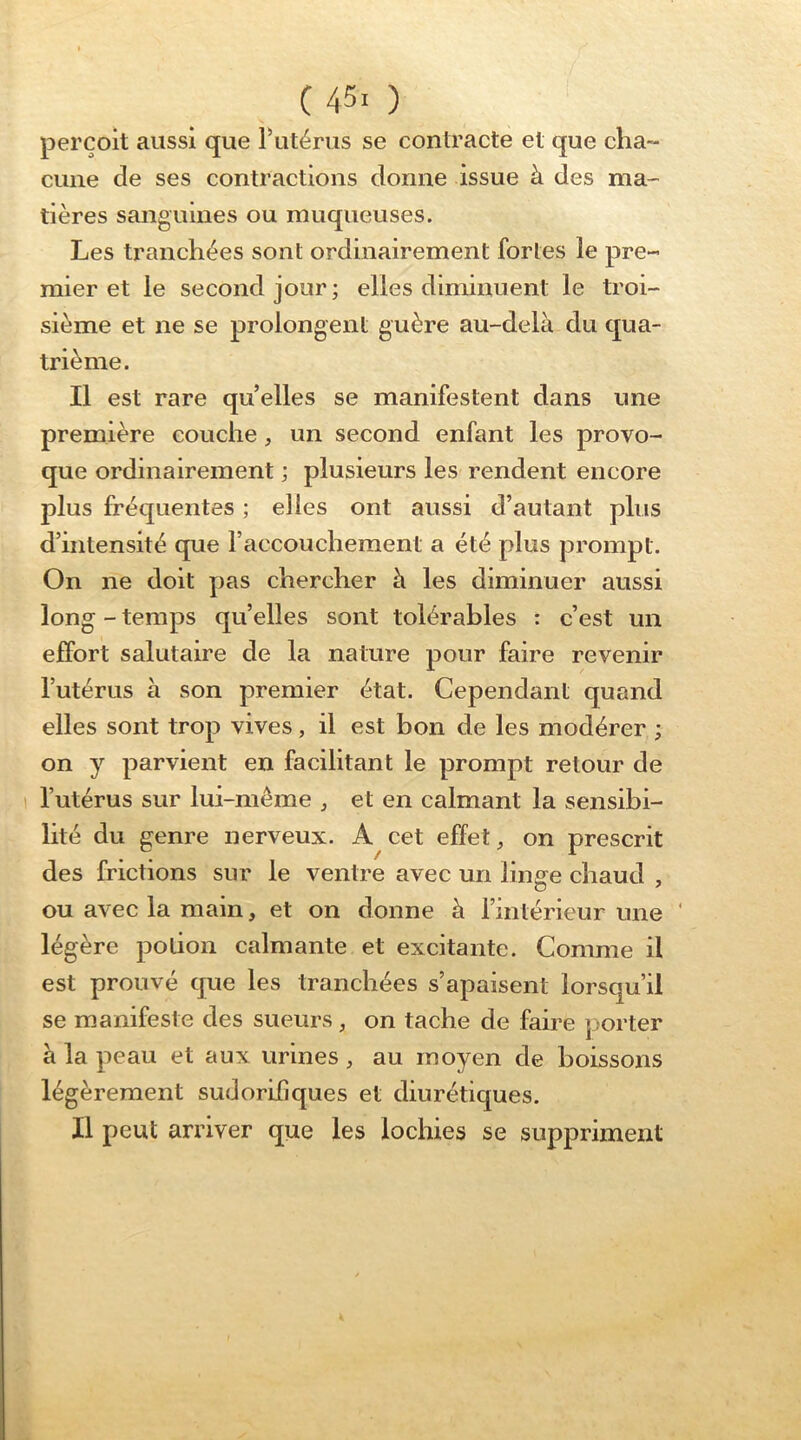 perçoit aussi que Putérus se contracte et que cha- cune de ses contractions donne issue à des ma- tières sanguines ou muqueuses. Les tranchées sont ordinairement fortes le pre- mier et le second jour; elles diminuent le troi- sième et ne se prolongent guère au-delà du qua- trième. Il est rare qu elles se manifestent dans une première couche, un second enfant les provo- que ordinairement ; plusieurs les rendent encore plus fréquentes ; elles ont aussi d’autant plus d’intensité que l’accouchement a été plus prompt. On ne doit pas chercher à les diminuer aussi long - temps quelles sont tolérables : c’est un effort salutaire de la nature pour faire revenir l’utérus à son premier état. Cependant quand elles sont trop vives, il est bon de les modérer ; on y parvient en facilitant le prompt retour de l’utérus sur lui-même , et en calmant la sensibi- lité du genre nerveux. A cet effet, on prescrit des frictions sur le ventre avec un linge chaud , ou avec la main, et on donne à l’intérieur une ' légère potion calmante et excitante. Comme il est prouvé que les tranchées s’apaisent lorsqu’il se manifeste des sueurs, on tache de faire porter à la peau et aux urines, au moyen de boissons légèrement sudorifiques et diurétiques. Il peut arriver que les lochies se suppriment