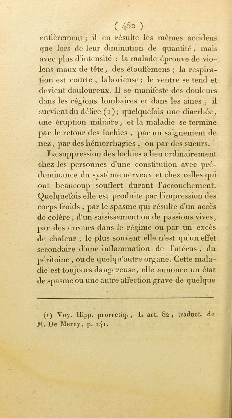 entièrement ; il en résulte les memes accidens que lors de leur diminution de quantité , mais avec plus d’intensité : la malade éprouve de vio- lons maux de tête, des étouffemens ; la respira- tion est courte , laborieuse ; le ventre se tend et devient douloureux-Il se manifeste des douleurs dans les régions lombaires et dans les aines , il survient du délire ( i ) ; quelquefois une diarrhée, une éruption miliaire, et la maladie se termine par le retour des lochies , par un saignement de nez, par des hémorrhagies , ou par des sueurs. La suppression des lochies a lieu ordinairement chez les personnes d’une constitution avec pré- dominance du système nerveux et chez celles qui ont beaucoup souffert durant l’accouchement. Quelquefois elle est produite par l’impression des corps Iroids , par le spasme qui résulte d’un accès de colère , d’un saisissement ou de passions vives, par des erreurs dans le régime ou par un excès de chaleur ; le plus souvent elle n’est qu’un effet secondaire d’une inflammation de l’utérus , du péritoine, ou de quelqu’autre organe. Cette mala- die est toujours dangereuse, elle annonce un état de spasme ou une autre affection grave de quelque (i) Voy. Hipp. prorretiq., I. art. 82 , traduct. de M. De Mercy, p. i4i.