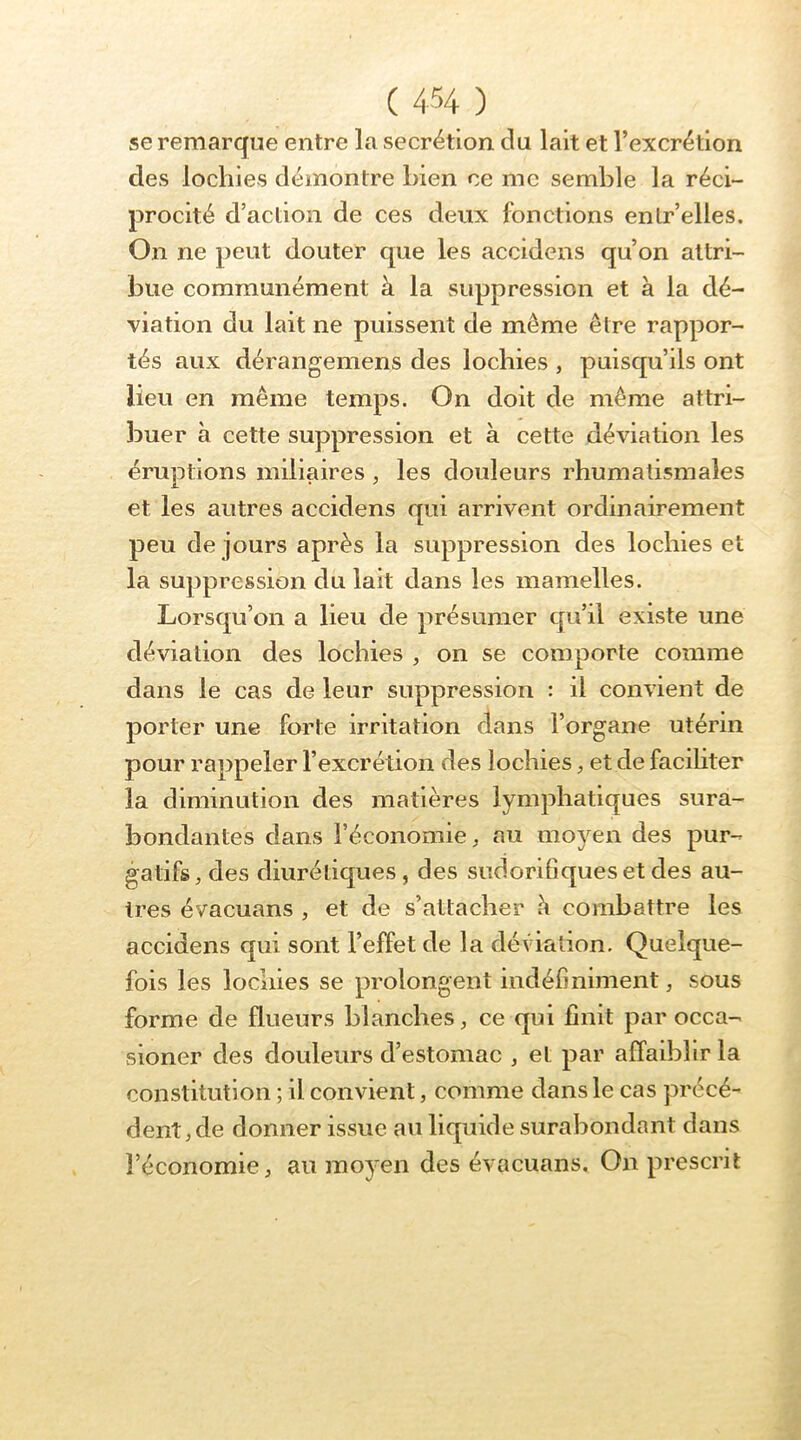 se remarque entre la secrétion du lait et l’excrétion des lochies démontre bien ce me semble la réci- procité d’action de ces deux fonctions enlr’elles. On ne peut douter que les accidens qu’on attri- bue communément à la suppression et à la dé- viation du lait ne puissent de même être rappor- tés aux dérangemens des lochies , puisqu’ils ont lieu en même temps. On doit de même attri- buer à cette suppression et à cette déviation les éruptions miliaires , les douleurs rhumatismales et les autres accidens qui arrivent ordinairement peu de jours après la suppression des lochies et la suppression du lait dans les mamelles. Lorsqu’on a lieu de présumer qu’il existe une déviation des lochies , on se comporte comme dans le cas de leur suppression : il convient de porter une forte irritation clans l’organe utérin pour rappeler l’excrétion des lochies, et de faciliter la diminution des matières lymphatiques sura- bondantes dans l’économie, au moyen des pur- gatifs, des diurétiques , des sudorifiques et des au- tres évacuans , et de s’attacher h combattre les accidens c|ui sont l’effet de la déviation. Quelque- fois les lochies se prolongent indéfiniment, sous forme de flueurs blanches, ce qui finit par occa- sioner des douleurs d’estomac , et par affaiblir la constitution ; il convient, comme dans le cas précé- dent, de donner issue au liquide surabondant dans l’économie, au moyen des évacuans. On prescrit