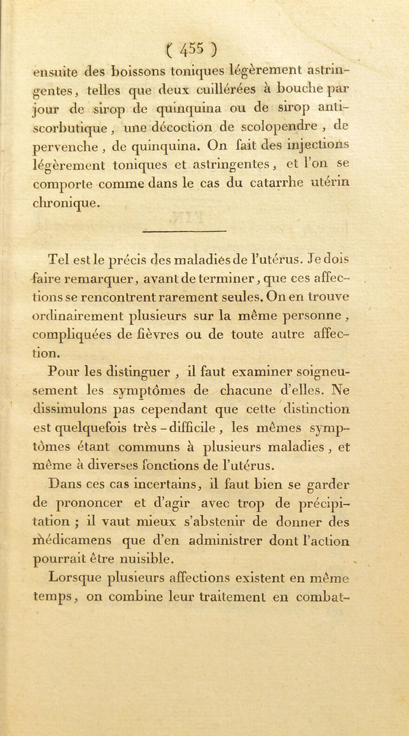ensuite des boissons toniques légèrement astrin- gentes , telles que deux cuillérées à bouche par jour de sirop de quinquina ou de sirop anti- scorbutique , une décoction de scolopendre , de pervenche , de quinquina. On fait des injections légèrement toniques et astringentes ^ et l’on se comporte comme dans le cas du catarrhe utérin chronique. Tel est le précis des maladies de l’utérus. Je dois faire remarquer, avant de terminer, que ces affec- tions se rencontrent rarement seules. On en trouve ordinairement plusieurs sur la même personne, compliquées de fièvres ou de toute autre affec- tion. Pour les distinguer , il faut examiner soigneu- sement les symptômes de chacune d’elles. Ne dissimulons pas cependant que cette distinction est quelquefois très-difficile , les mêmes symp- tômes étant communs à plusieurs maladies, et même à diverses fonctions de l’utérus. Dans ces cas incertains, il faut bien se garder de prononcer et d’agir avec trop de précipi- tation ; il vaut mieux s’abstenir de donner des rhédicamens que d’en administrer dont l’action pourrait être nuisible. Lorsque plusieurs affections existent en même temps, on combine leur traitement en combat-