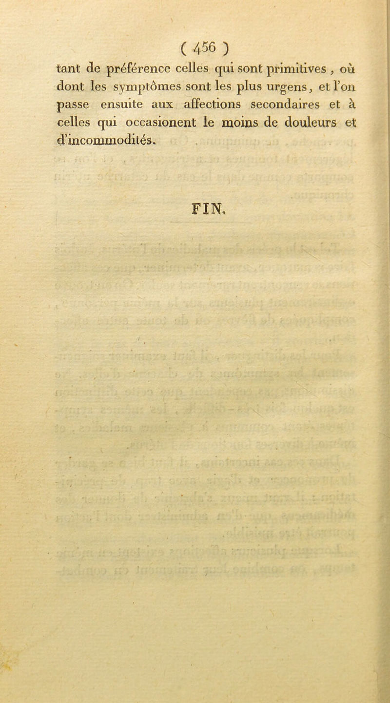 tant de préférence celles qui sont primitives , où dont les symptômes sont les plus urgens, et l’on passe ensuite aux affections secondaires et à celles qui occasionent le moins de douleurs et d’incommodités. FIN,