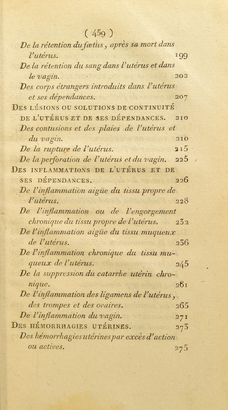 De la rétention dufœths ^ après sa mort dans V utérus. 199 De la rétention du sang dans Vutérus et dans le 'vagin. ' 202 Des corps étrangers introduits dans Vutérus et ses dépendances. 207 Des lésions ou solutions de continuité DE l’utérus et de SES DÉPENDANCES. 210 Des contusions et des plaies de l’utérus et du vagin. 210 De la rupture de l’utérus. 2i 5 • De la perforation de l’utérus et du vagin. 225 / Des inflammations de l’utérus et de SES DÉPENDANCES. 226 De rinflammation aigüe du tissu propre de l’utérus. 228 De l’inflammation ou de Vengorgement chronique du tissu propi'e de l’utérus. 232 De l’inflammation aigüe du tissu muqueux de l’utérus. 256 De r 'inflammation chronique du tissu mu- queux de l’utérus. 246 De la suppression du catarrhe utérin chro- nique. 261 De Vinflammation des ligamens de l’utérus y des trompes et des ovaires. 265 De l’inflammation du vagin. 271 Des hémorrhagies utérines. 278 Des hémorrhagies utérines par excès d’action ou actives. 278