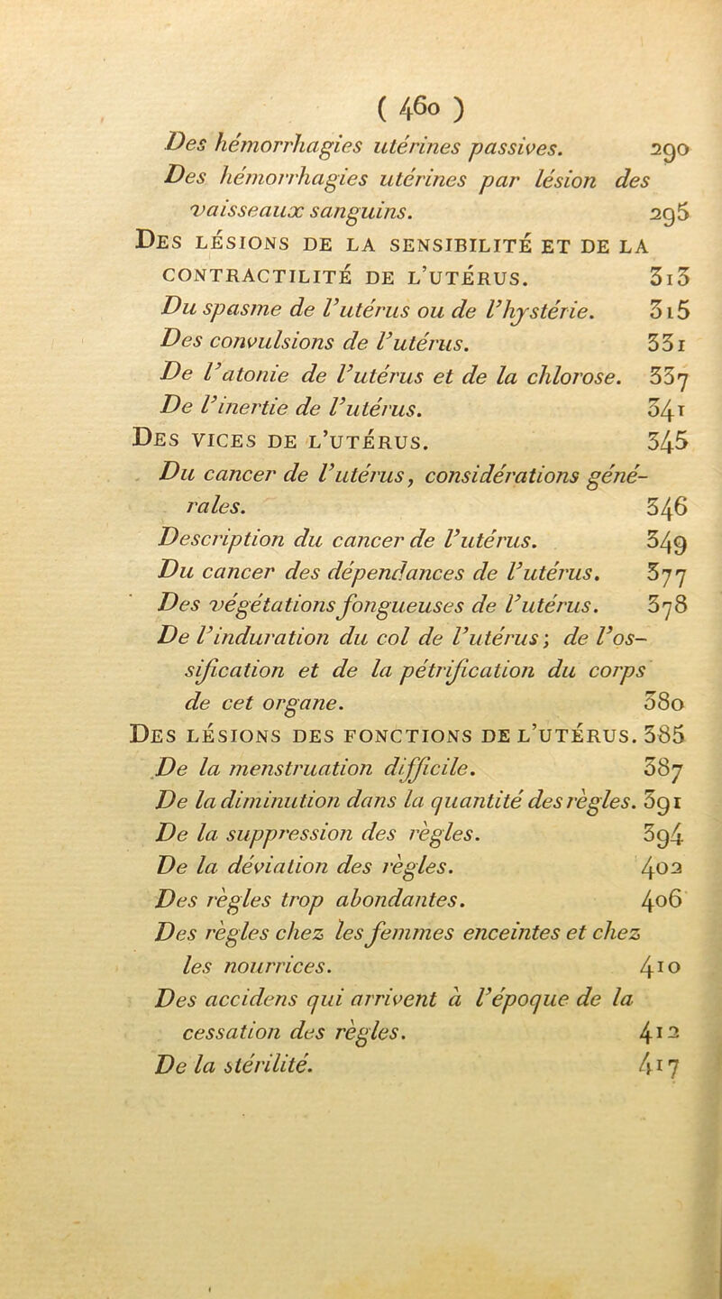 Des hémorrhagies utérines passives. 290 Des hémorrhagies utérines par lésion des 'Vaisseaux sanguins. 2q5 Des LÉSIONS DE LA SENSIBILITE ET DE LA CONTRACTILITÉ DE L’utÉRUS. 3i3 Du spasme de Vutérus ou de l’hystérie. 315 Des convulsions de Vutérus. 351 De l’atonie de l’utérus et de la chlorose. SSy De V 'inertie de l’utérus. 341 Des vices de l’utérus. 54^ Du cancer de l’utérus, considérations géné- rales. 546 Description du cancer de l’utérus. 349 Du cancer des dépendances de l’utérus. 577 Des végétations fongueuses de l’utérus. 378 De l’induration du col de l’utérus ; de l’os- sification et de la pétrif cation du corps de cet organe. 080 Des lésions des fonctions de l’utérus. 585 _De la menstruation difficile. 5Sy De la diminution dans la quantité des règles. De la suppression des règles. 3g4 De la déviation des règles. 4^^ Des règles trop abondantes. 4^^ Des règles chez les femmes enceintes et chez les nourrices. l^io Des accidens qui arrivent à l’époque de la cessation des règles. 4*^ De la stérilité. 4^7