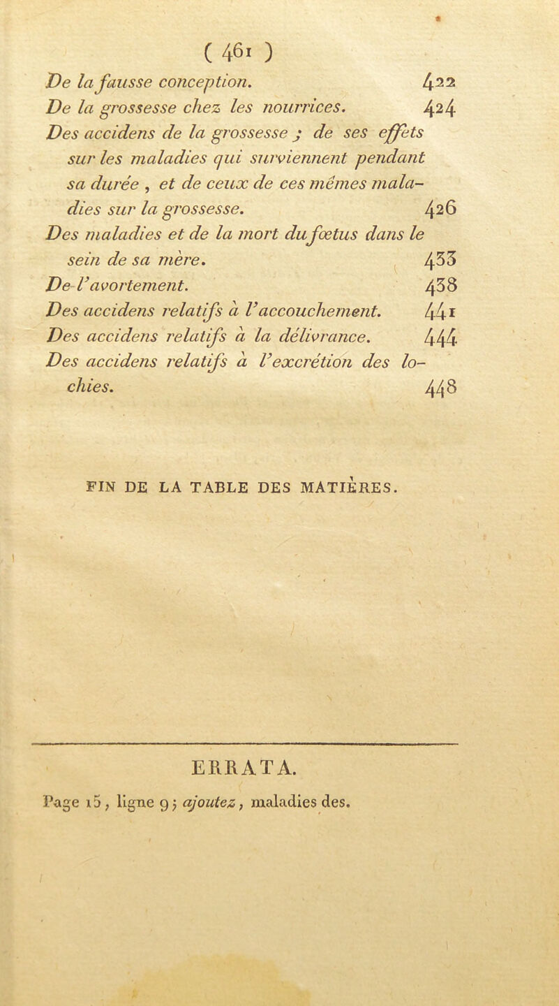 De la fausse conception. 4^2 De la grossesse chez les nourrices. 4^4 Des accidens de la grossesse j de ses effets sur les maladies qui suiviennent pendant sa durée , et de ceux de ces mêmes mala- dies sur la grossesse. 4^6 Des maladies et de la mort dufœtus dans le sein de sa mère. ^ 4^5 De V avortement. 438 Des accidens relatifs a Vaccouchement. 441 Des accidens relatifs a la délivrance. 444 Des accidens relatifs a U excrétion des lo- chies. 44^ FIN DE LA TABLE DES MATIERES. ERRATA. Page i5, ligne 9; ajoutez, maladies des.