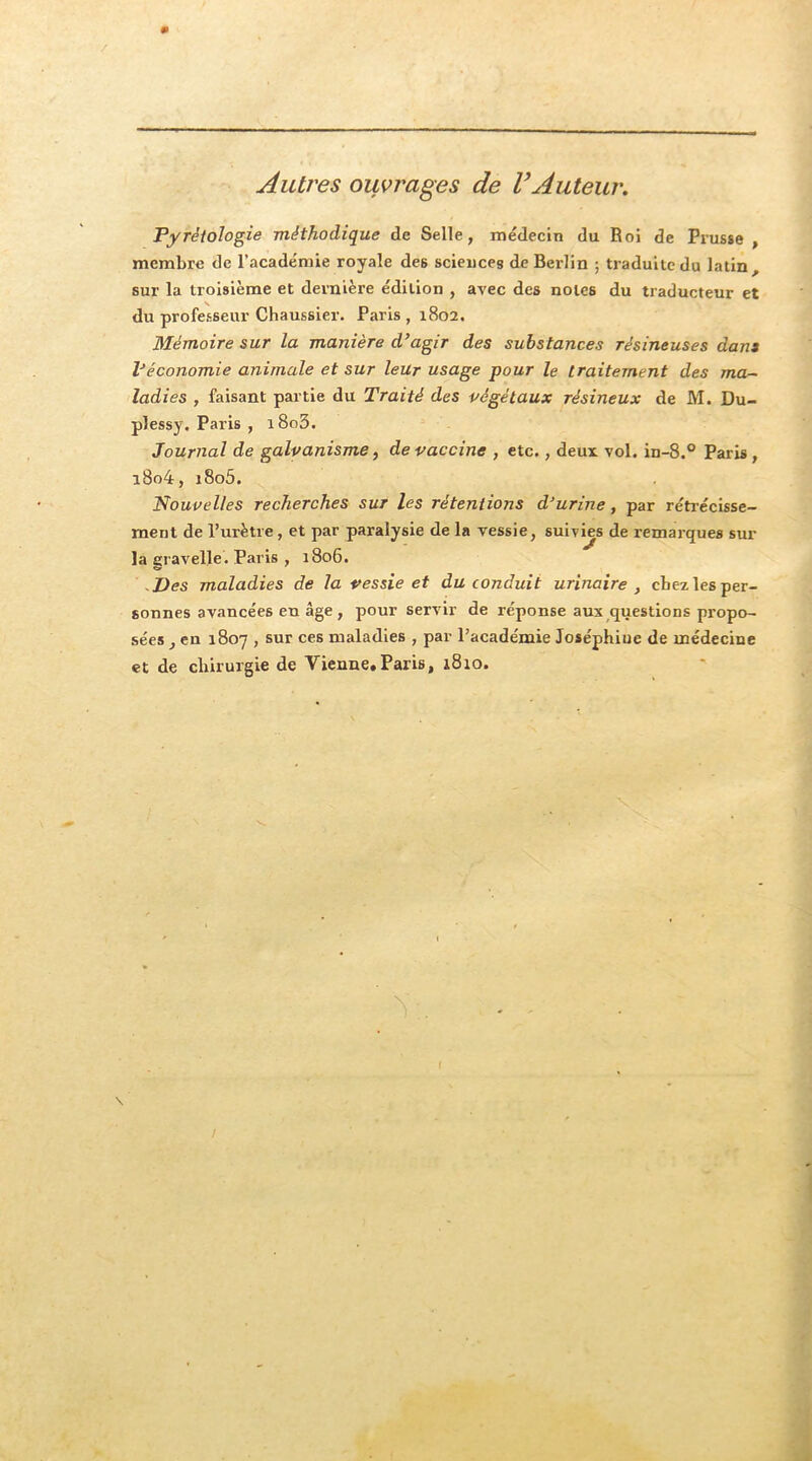 Autres ouvrages de VAuteur, Pyrétologîe méthodique de Selle, médecin du Roi de Prusse , membre de l’académie royale des sciences de Berlin ; traduite du latin, sur la troisième et dernière édition , avec des notes du traducteur et du professeur Chaussier. Paris , 1802. Mémoire sur la manière d’agir des substances résineuses dan» Véconomie animale et sur leur usage pour le traitement des ma- ladies , faisant partie du Traité des végétaux résineux de M. Du- plessy. Paris , i8o3. Journal de galvanisme ^ de vaccine , etc., deux. vol. in-8.° Paris, i8o4, i8o5. Nouvelles recherches sur les rétentions d’urine, par réti’écisse- ment de l’urètre, et par paralysie de la vessie, suivms de remarques sur la gravelle. Paris , a 806. -Des maladies de la vessie et du conduit urinaire , chezlesper- sonnes avancées en âge , pour servir de réponse aux questions propo- sées , en 1807 , sur ces maladies , par l’académie Joséphine de médecine et de chirurgie de Vienne.Paris, 1810.