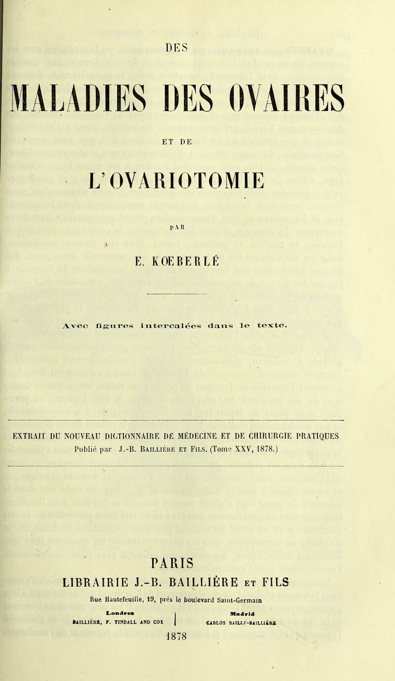 DES MALADIES DES OVAIRES ET DE L'OVARIOTOMIE PAR A E. KOEBERLÉ A-vec jfievxres Intercalées dans le texte. EXTRAIT DU NOUVEAU DICTIONNAIRE DE MÉDECINE ET DE CHIRURGIE PRATIQUES Publié par J.-B. Baillièke et Fils. (Tome XXV, 1878.) PARIS LIBRAIRIE J.-B. BAILLIÈRE et FILS Rue HautefeuiUe, 19, prés le boulevard Saiiit-Germain LoDdres j Madrid MILLIÈAE, T. TINDALL AND COI | CARLOS UAIU.V-BAILUËaB 1878