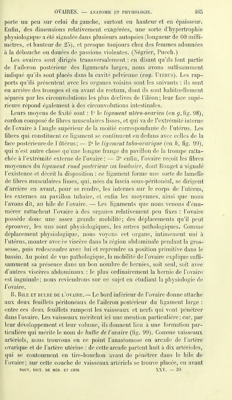 porle un peu sur celui du gauche, surtout en hauteur et en épaisseur. Enfin, des dimensions relativement exagérées, une sorte d'hypertrophie physiologique a été signalée dans plusieurs autopsies (longueur de 60 milli- mètres, et hauteur de 25), et presque toujours chez des femmes adonnées à la débauche ou douées de passions violentes. (Négrier, Puech.) Les ovaires sont dirigés transversalement : en disant qu'ils font partie de l'aileron postérieur des ligaments larges, nous avons sutfisamment indiqué qu'ils sont placés dans la cavité pelvienne {voy. Utérus). Les rap- ports qu'ils présentent avec les organes voisins sont les suivants : ils sont en arrière des trompes et en avant du rectum, dont ils sont habituellement séparés par les circonvolutions les plus déclives de l'iléon; leur face supé- rieure répond également à des circonvolutions intestinales. Leurs moyens de fixité sont : 1° le ligament utéro-ovarien (en g, fig. 98), cordon composé de fibres musculaires lisses, et qui va de l'extrémité interne de l'ovaire à l'angle supérieur de la moitié correspondante de l'utérus. Les fibres qui constituent ce ligament se continuent en dedans avec celles de la face postérieure de l'dtérus; — 2 le ligament tubo-ovarique (en h, fig. 99), qui n'est autre chose qu'une longue frange du pavillon de la trompe ratta- chée à l'extrémité externe de l'ovaire ; ■— 3° enfin, l'ovaire reçoit les fibres moyennes du ligament rond postérieur ou lombaire, dont Rouget a signalé l'existence et décrit la disposition : ce ligament forme une sorte de lamelle de fibres musculaires lisses, qui, nées du fascia sous-péritonéal, se dirigent d'arrière en avant, pour se rendre, les internes sur le corps de l'utérus, les externes au pavillon tubaire, et enfin les moyennes, ainsi que nous l'avons dit, au hile de l'ovaire. — Les ligaments que nous venons d'énu- mérer rattachent l'ovaire à des organes relativement peu fixes : l'ovaire possède donc une assez grande mobilité; des déplacements qu'il peut éprouver, les uns sont physiologiques, les autres pathologiques. Comme déplacement physiologique, nous voyons cet organe, intimement uni à l'utérus, monter avec ce viscère dans la région abdominale pendant la gros- sesse, puis redescendre avec lui et reprendre sa position primitive dans le bassin. Au point de vue pathologique, la mobilité de l'ovaire explique suffi- samment sa présence dans un bon nombre de hernies, soit seul, soit avec d'autres viscères abdominaux : le plus ordinairement la hernie de l'ovaire est inguinale; nous reviendrons sur ce sujet en étudiant la physiologie de l'ovaire. B. Bile et bulbe de l'ovaire.— Le bord inférieur de l'ovaire donne attache aux deux feuillets péritonéaux de l'aileron postérieur du ligament large : entre ces deux feuillets rampent les vaisseaux et nerfs qui vont pénétrer dans l'ovaire. Les vaisseaux méritent ici une mention particulière; car, par leur développement et leur volume, ils donnent lieu à une formation par- ticulière qui mérite le nom de bulbe de Vovaire (fig. 99). Comme vaisseaux artériels, nous trouvons en ce point l'anastomose en arcade de l'artère ovarique et de l'artère utérine : de cette arcade partent huit à dix artérioles, qui se contournent en tire-bouchon avant de pénétrer dans le hile de l'ovaire; sur cette couche de vaisseaux artériels se trouve placée, en avant NOUV. DICT. DE MÉD. ET CUIR. XXV. — 30