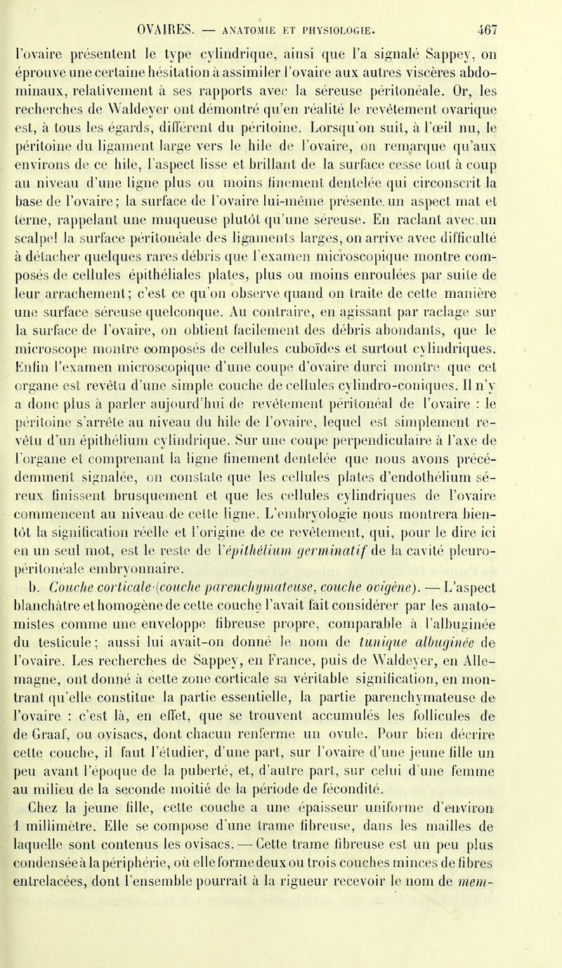 l'ovaire présentent le type cylindrique, ainsi que l'a signalé Sappey, on éprouve une certaine hésitation à assimiler l'ovaire aux autres viscères abdo- minaux, relativement à ses rapports avec la séreuse péritonéale. Or, les recherches de Waldeyer ont démontré qu'en réalité le revêtement ovarique est, à tous les égards, différent du péritoine. Lorsqu'on suit, à l'œil nu, le péritoine du ligament large vers le hile de l'ovaire, on remarque qu'aux environs de ce hile, l'aspect lisse et brillant de la surface cesse tout à coup au niveau d'une ligne plus ou moins finement dentelée qui circonscrit la base de l'ovaire; la surface de l'ovaire lui-inème présente.un aspect mat et terne, rappelant une muqueuse plutôt qu'une séreuse. En raclant avec un scalpe! la surface péritonéale des ligaments larges, on arrive avec difficulté à détacher quelques rares débris que l'examen microscopique montre com- posés de cellules épithéliales plates, plus ou moins enroulées par suite de leur arrachement; c'est ce qu'on observe (juand on traite de cette manière une surface séreuse quelconque. Au contraire, en agissant par raclage sur la surface de l'ovaire, on obtient facilement des débris abondants, que le microscope montre composés de cellules cuboïdes et surtout cylindriques. Enfin l'examen microscopique d'une coupe d'ovaire durci montre que cet organe est revêtu d'une simple couche de cellules cylindro-coni(iues. Il n'y a donc plus à parler aujourd'hui de revêtement péritonéal de l'ovaire : le péritoine s'arrête au niveau du hile de l'ovaire, lequel est simplement re- vêtu d'un épithélium cylindrique. Sur une coupe perpendiculaire à l'axe de l organe et comprenant la ligne finement dentelée que nous avons précé- demment signalée, on constate que les cellules plates d'endothélium sé- reux finissent brusiiuement et que les cellules cylindriques de l'ovaire commencent au niveau de cette ligne. L'embryologie nous montrera bien- tôt la signilication réelle et l'origine de ce revêtement, qui, pour le dire ici en un seul mot, est le reste de ïépUhéliiuii genninatif de la cavité pleuro- péritonéale embryonnaire. b. Couche corticale'[couche parenchymateuse, couche ovigène). — L'aspect blanchâtre et homogène de cette couche l'avait fait considérer par les anato- mistes comme une enveloppe fibreuse propre, comparable à l'albuginée du testicule ; aussi lui avait-on donné le nom de tunique albuginée de l'ovaire. Les recherches de Sappey, en France, puis de Waldeyer, en Alle- magne, ont donné à cette zone corticale sa véritable signification, en mon- trant qu'elle constitue la partie essentielle, la partie parenchymateuse de l'ovaire : c'est là, en effet, que se trouvent accumulés les follicules de de Graaf, ou ovisacs, dont chacun renferme un ovule. Pour bien décrire cette couche, il faut l'étudier, d'une part, sur l'ovaire d'une jeune fille un peu avant l'époque de la puberté, et, d'autre part, sur celui d'une femme au milieu de la seconde moitié de la période de fécondité. Chez la jeune fille, celte couche a une épaisseur uniforme d'environ 1 millimètre. Elle se compose d'une trame fibreuse, dans les mailles de laquelle sont contenus les ovisacs. — Cette trame fibreuse est un peu plus condenséeàlapériphérie, où elle forme deux ou trois couches minces de fibres entrelacées, dont l'ensemble pourrait à la rigueur recevoir le nom de mem~