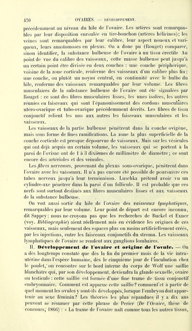 précédemment au niveau du hile de l'ovaire. Les artères sont remarqua- bles par leur disposition enroulée en tire-bouchon (artères hélicines); les veines sont remarquables par leur calibre, leur aspect noueux et vari- queux, leurs anastomoses en plexus. On a donc pu (Rouget) comparer, sinon identifier, la substance bulbeuse de l'ovaire à un tissu érectile Au point de vue du calibre des vaisseaux, cette masse bulbeuse peut jusqu'à un certain point être divisée en deux couches : une couche périphérique, voisine de la zone corticale, renferme des vaisseaux d'un calibre plus fin; une couche, ou plutôt un noyau central, en continuité avec le bulbe du hile, renferme des vaisseaux remarquables par leur volume. Les fibres musculaires de la substance bulbeuse de l'ovaire ont été signalées par Rouget : ce sont des fibres musculaires lisses, les unes isolées, les autres réunies en faisceaux qui sont l'épanouissement des cordons musculaires utéro-ovai'ique et tubo-ovarique précédemment décrits. Les fibres de tissu conjonctif relient les uns aux autres les faisceaux musculaires et les vaisseaux. Les vaisseaux de la partie bulbeuse pénètrent dans la couche ovigène, mais sous forme de fines ramifications. La zone la plus superficielle de la couche corticale est presque dépourvue de vaisseaux. Mais sur les vésicules qui ont déjà acquis un certain volume, les vaisseaux qui se portent à la paroi de l'ovisac ont de 1 à 3 dixièmes de millimètre de diamètre ; ce sont encore des artérioles et des veinules. Les fibres nerveuses, provenant du plexus sous-ovarique, pénètrent dans l'ovaire avec les vaisseaux. Il n'a pas encore été possible de poursuivre ces tubes nerveux jusqu'à leur terminaison. Luschka prétend avoir vu un cylindre-axe pénétrer dans la paroi d'un follicule. Il est probable que ces nerfs sont surtout destinés aux fibres musculaires lisses et aux vaisseaux de la substance bulbeuse. On voit aussi sortir du hile de l'ovaire des vaisseaux lymphatiques, remarquables par leur volume. Leur point de départ est encore inconnu, ditSappey; nous ne croyons pas que les recherches de Buckel et Exner (voy. Bibliographie) aient réellement mis en évidence les origines de ces vaisseaux, mais seulement des espaces plus ou moins artificiellement créés, par les injections, entre les faisceaux conjonctifs du stroma. Les vaisseaux lymphatiques de l'ovaire se rendent aux ganglions lombaires. II. UéTcloppcment de l'ovaire et origine de l'ovule. — On a dès longtemps constaté que dès la fin du premier mois de la vie intra- utérine dans l'espèce humaine, dès le cinquième jour de l'Incubation chez le poulet,'on rencontre sur le bord interne du corps de Wolf une saillie blanchâtre qui, par son développement, deviendra la glande sexuelle, ovaire ou testicule : cette saillie est formée d'une fine trame de tissu conjonctif embryonnaire. Comment est apparue cette saillie? commentet à partir de quel moment les ovules y sont-ils développés, lorsque l'embryon doit appar- tenir au sexe féminin? Les théories les plus répandues il y a dix ans [)euvent se résumer par cette phrase de Perier {De l'Oraire, thèse de concours, 1866) : « La trame de l'ovaire naît comme tous les autres tissus,