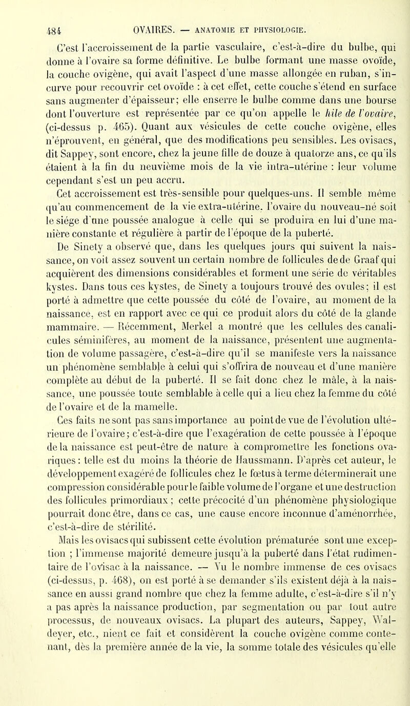 C'est raccroisseiiient de la partie vasculaire, c'est-à-dire du bulbe, qui donne à l'ovaire sa forme définitive. Le bulbe formant une masse ovoïde, la couche ovigène, qui avait l'aspect d'une masse allongée en ruban, s'in- curve povu' recouvrir cet ovoïde : à cet effet, cette couche s'étend en surface sans augmenter d'épaisseur; elle enserre le bulbe comme dans une bourse dont l'ouverture est représentée par ce qu'on appelle le hile de l'ovaire, (ci-dessus p. 465). Quant aux vésicules de cette couche ovigène, elles n'éprouvent, en général, que des modifications peu sensibles. Les ovisacs, dit Sappey, sont encore, chez la jeune fille de douze à quatorze ans, ce qu'ils étaient à la fin du neuvième mois de la vie intra-utérine : leur volume cependant s'est un peu accru. Cet accroissement est très-sensible pour quelques-uns. 11 semble même ([u'au commencement de la vie extra-utérine, l'ovaire du nouveau-né soit le siège d'une poussée analogue à celle qui se produira en lui d'une ma- nière constante et régulière à partir de l'époque de la puberté. De Sinety a observé que, dans les quelques jours qui suivent la nais- sance, on voit assez souvent un certain nombre de follicules de de Graafqui acquièrent des dimensions considérables et forment une série do véritables kystes. Dans tous ces kystes, de Sinety a toujours trouvé des ovules; il est porté à admettre que cette poussée du côté de l'ovaire, au moment de la naissance, est en rapport avec ce qui ce produit alors du côté de la glande mammaire. — Récemment, Merkel a montré que les cellules des canali- cules séniinifères, au moment de la naissance, présentent une augmenta- tion de volume passagère, c'est-à-dire qu'il se manifeste vers la naissance un phénomène semblable à celui qui s'offrira de nouveau et d'une manière complète au début de la puberté. Il se fait donc chez le mâle, à la nais- sance, une poussée toute semblable à celle qui a lieu chez la femme du côté de l'ovaire et de la mamelle. Ces faits ne sont pas sans importance au point de vue de l'évolution ulté- rieure de l'ovaire; c'est-à-dire que l'exagération de cette poussée à l'époque de la naissance est peut-être de nature à compromettre les fonctions ova- riques: telle est du moins la théorie de Haussmann. D'après cet auteur, le développement exagéré de follicules chez le fœtus à terme déterminerait une compression considérable pour le faible volume de l'organe et une destruction des follicules primordiaux ; cette précocité d'un phénomène physiologique pourrait donc être, dans ce cas, une cause encore inconnue d'aménorrhée, c'est-à-dire de stérilité. Mais les ovisacs qui subissent cette évolution prématurée sont une excep- tion ; l'immense majorité demeure jusqu'à la puberté dans l'état rudimen- taire de l'ovisac à la naissance. — Vu le nombre innnense de ces ovisacs (ci-dessus, p. 468), on est porté à se demander s'ils existent déjà à la nais- sance en aussi grand nombre que chez la femme adulte, c'est-à-dire s'il n'y a pas après la naissance production, par segmentation ou par tout autre processus, de nouveaux ovisacs. La plupart des auteurs, Sappey, Wal- deyer, etc., nient ce fait et considèrent la couche ovigène comme conte- nant, dès la première année de la vie, la somme totale des vésicules qu'elle