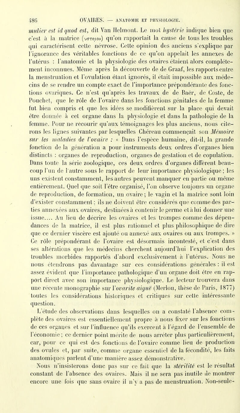 mulier est idquod est, dit Van Helmont. Le mot hystérie indique bien que c'est à la matrice {-jcTîpov) qu'on rapportait la cause de tous les troubles qui caractérisent cette névrose. Cette opinion des anciens s'explique par l'ignorance des véritables fonctions de ce qu'on appelait les annexes de l'utérus : l'anatomie et la physiologie des ovaires étaient alors complète- ment inconnues. Même après la découverte de de Graaf, les rapports entre la menstruation et l'ovulation étant ignorés, il était impossible aux méde- cins de se rendre un compte exact de l'importance prépondérante des fonc- tions ovariques. Ce n'est qu'après les travaux de de Baër, de Coste, de Pouchet, que le rôle de l'ovaire dans les fonctions génitales de la femme fut bien compris et que les idées se modifièrent sur la place qui devait être donnée à cet organe dans la physiologie et dans la pathologie de la femme. Pour ne recourir qu'aux témoignages les plus anciens, nous cite- rons les lignes suivantes par lesquelles Chéreau commençait son Mémoire sur les maladies de l'ovaire : « Dans l'espèce humaine, dit-il, la grande fonction de la génération a pour instruments deux ordres d'organes bien distincts : organes de reproduction, organes de gestation et de copulation. Dans toute la série zoologique, ces deux ordres d'organes diffèrent beau- coup l'un de l'autre sous le rapport de leur importance physiologique; les uns existent constamment, les autres peuvent manquer en partie ou même entièrement. Quel ([ue soit l'être organisé, l'un observe toujours un organe de reproduction, de formation, un ovaire; le vagin et la matrice sont loin d'exister constamment ; ils ne doivent être considérés que comme des par- ties annexées aux ovaires, destinées à contenir le germe et à lui donner une issue.... Au lieu de décrire les ovaires et les trompes comme des dépen- dances de la matrice, il est plus rationnel et plus philosophique de dire que ce dernier viscère est ajouté ou annexé aux ovaires ou aux trompes. » Ce rôle prépondérant de l'ovaire est désormais incontesté, et c'est dans ses altérations que les médecins cherchent aujourd'hui l'explication des troubles morbides rapportés d'abord exclusivement à l'utérus. Nous ne nous étendrons pas davantage sur ces considt'rations générales : il est assez évident que l'importance pathologique d'un organe doit être en rap- port direct avec son importance physiologique. Le lecteur trouvera dans une récente monographie sur Vovarite aiguë (Merlou, thèse de Paris, 1877) toutes les considérations historiques et critiques sur cette intéressante question. L'étude des observations dans lesquelles on a constaté l'absence com- plète des ovaires est essentiellement propre à nous fixer sur les fonctions de ces organes et sur l'inlluence qu'ils exercent à l'égard de l'ensemble de l'économie ; ce dernier point mérite de nous arrêter plus particulièrement, car, pour ce (jui est des fonctions de l'ovaire comme lieu de production des ovules et, par suite, comme organe essentiel de la fécondité, les faits anatomicjues parlent d'une manière assez démonstrative. Nous n'insisterons donc pas sur ce fait que la stérilité est le résultat constant de l'absence des ovaires. Mais il ne sera pas inutile aie montrer encore une fois que sans ovaire il n'y a pas de menstruation. Non-seule-