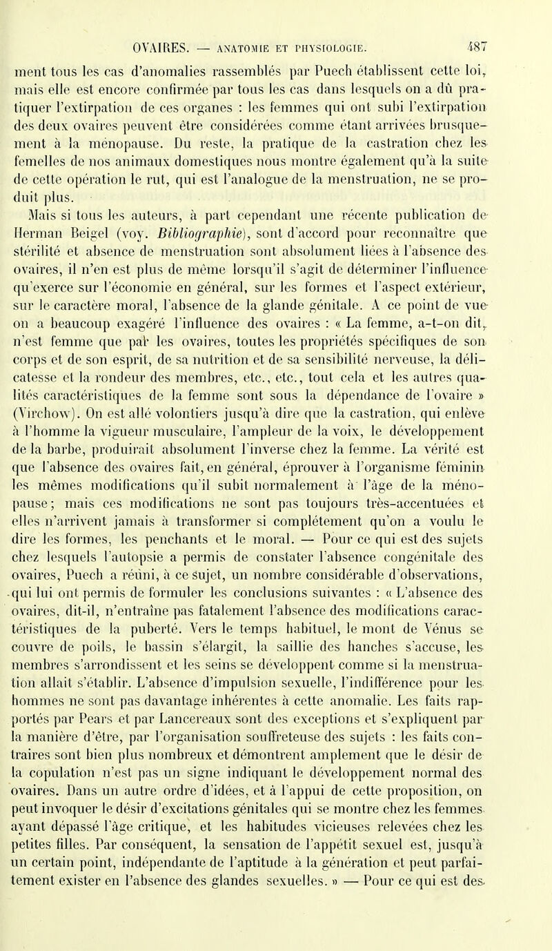 ment tous les cas d'anomalies rassemblés par Puech établissent cette loi, mais elle est encore confirmée par tous les cas dans lesquels on a dû pra- tiquer l'extirpation de ces organes : les femmes qui ont subi l'extirpation des deux ovaires peuvent être considérées comme étant arrivées brusque- ment à la ménopause. Du reste, la pratique de la castration chez les femelles de nos animaux domestiques nous montre également qu'à la suite de cette opération le rut, qui est l'analogue de la menstruation, ne se pro- duit plus. Mais si tous les auteurs, à part cependant une récente publication de- Herman Beigel (voy. Bibliographie), sont d'accord pour reconnaître que stérilité et absence de menstruation sont absolument liées à l'absence des ovaires, il n'en est plus de même lorsqu'il s'agit de déterminer l'influence qu'exerce sur l'économie en général, sur les formes et l'aspect extérieur, sur le caractère moral, l'absence de la glande génitale. A ce point de vue on a beaucoup exagéré l'influence des ovaires : « La femme, a-t-on dit,, n'est femme que pal* les ovaires, toutes les propriétés spécifiques de son corps et de son esprit, de sa nutrition et de sa sensibilité nerveuse, la déli- catesse et la rondeur des membres, etc., etc., tout cela et les autres qua- lités caractéristiques de la femme sont sous la dépendance de l'ovaire » (Virchow). On est allé volontiers jusqu'à dire que la castration, qui enlève à l'homme la vigueur musculaire, l'ampleur de la voix, le développement de la barbe, produii-ait absolument l'inverse chez la femme. La vérité est que l'absence des ovaires fait, en général, éprouver à l'organisme fémini» les mêmes modifications qu'il subit noi^malement à l'âge de la méno- pause; mais ces modifications ne sont pas toujours très-accentuées et elles n'arrivent jamais à transformer si complètement qu'on a voulu le dire les formes, les penchants et le moral. — Pour ce qui est des sujets chez lesquels l'autopsie a permis de constater l'absence congénitale des ovaii^es, Puech a réuni, à ce sujet, un nombre considérable d'observations, -qui lui ont permis de formuler les conclusions suivantes : « L'absence des ovaii'es, dit-il, n'entraîne pas fatalement l'absence des modifications carac- téristiques de la puberté. Vers le temps habituel, le mont de Vénus se couvre de poils, le bassin s'élargit, la saillie des hanches s'accuse, le& membres s'arrondissent et les seins se développent comme si la menstrua- tion allait s'établir. L'absence d'impulsion sexuelle, l'inditlerence pour les hommes ne sont pas davantage inhérentes à cette anomalie. Les faits rap- portés par Pears et par Lancereaux sont des exceptions et s'expliquent par la manière d'être, par l'organisation souffreteuse des sujets : les faits con- traires sont bien plus nombreux et démontrent amplement que le désir de la copulation n'est pas un signe indiquant le développement normal des ovaires. Dans un autre ordre d'idées, et à l'appui de cette proposition, on peut invoquer le désir d'excitations génitales qui se montre chez les femmes ayant dépassé l'âge critique, et les habitudes vicieuses relevées chez les petites filles. Par conséquent, la sensation de l'appétit sexuel est, jusqu'à un certain point, indépendante de l'aptitude à la génération et peut parfai- tement exister en l'absence des glandes sexuelles. » — Pour ce qui est des.