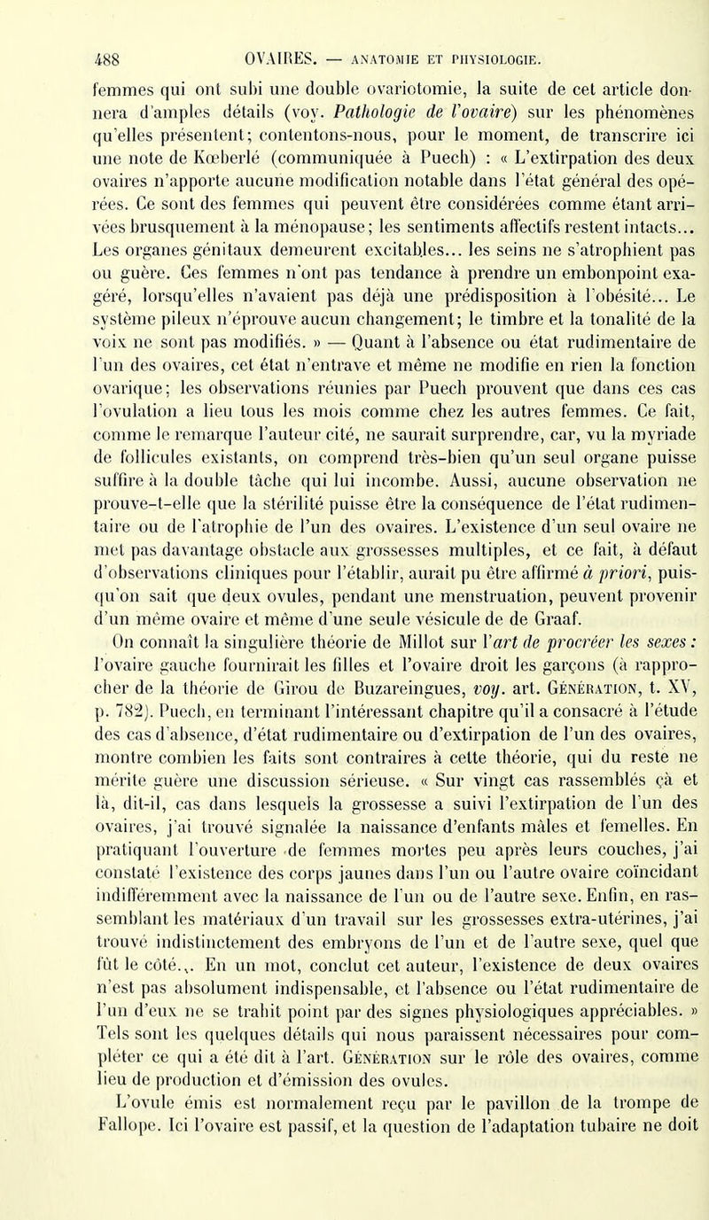 femmes qui ont subi une double ovariotomie, la suite de cet article don- nera d'amples détails (voy. Pathologie de Vovaire) sur les phénomènes qu'elles présentent; contentons-nous, pour le moment, de transcrire ici une note de Kœberlé (communiquée à Puech) : « L'extirpation des deux ovaires n'apporte aucune modification notable dans l'état général des opé- rées. Ce sont des femmes qui peuvent être considérées comme étant arri- vées brusquement à la ménopause; les sentiments affectifs restent intacts... Les organes génitaux demeurent excitables... les seins ne s'atrophient pas ou guère. Ces femmes n'ont pas tendance à prendre un embonpoint exa- géré, lorsqu'elles n'avaient pas déjà une prédisposition à l'obésité... Le système pileux n'éprouve aucun changement; le timbre et la tonalité de la voix ne sont pas modifiés. » — Quant à l'absence ou état rudimentaire de l'un des ovaires, cet état n'entrave et même ne modifie en rien la fonction ovarique; les observations réunies par Puech prouvent que dans ces cas l'ovulation a lieu tous les mois comme chez les autres femmes. Ce fait, comme le remarque l'auteur cité, ne saurait surprendre, car, vu la myriade de follicules existants, on comprend très-bien qu'un seul organe puisse suffire à la double tâche qui lui incombe. Aussi, aucune observation ne prouve-t-elle que la stérilité puisse être la conséquence de l'état rudimen- taire ou de l'atrophie de l'un des ovaires. L'existence d'un seul ovaire ne met pas davantage obstacle aux grossesses multiples, et ce fait, à défaut d'observations cliniques pour l'établir, aurait pu être affirmé à priori, puis- qu'on sait que deux ovules, pendant une menstruation, peuvent provenir d'un même ovaire et même d'une seule vésicule de de Graaf. On connaît la singulière théorie de Millot sur Vart de procréer les sexes: l'ovaire gauche fournirait les filles et l'ovaire droit les garçons (à rappro- cher de la théorie de Girou dt' Buzareingues, voy. art. Génération, t. XV, p. 782). Puech, eu terminant l'intéressant chapitre qu'il a consacré à l'étude des cas d'absence, d'état rudimentaire ou d'extirpation de l'un des ovaires, montre combien les faits sont contraires à cette théorie, qui du reste ne mérite guère une discussion sérieuse. « Sur vingt cas rassemblés çà et là, dit-il, cas dans lesquels la grossesse a suivi l'extirpation de l'un des ovaires, j'ai trouvé signalée la naissance d'enfants mâles et femelles. En pratiquant l'ouverture de femmes mortes peu après leurs couches, j'ai constaté l'existence des corps jaunes dans l'un ou l'autre ovaire coïncidant indifféremment avec la naissance de l'un ou de l'autre sexe. Enfin, en ras- semblant les matériaux d'un travail sur les grossesses extra-utérines, j'ai trouvé indistinctement des embryons de l'un et de l'autre sexe, quel que fût le coté.,. Eu un mot, conclut cet auteur, l'existence de deux ovaires n'est pas absolument indispensable, et l'absence ou l'état rudimentaire de l'un d'eux ne se trahit point par des signes physiologiques appréciables. » Tels sont les quelques détails qui nous paraissent nécessaires pour com- pléter ce qui a été dit à l'art. Génération sur le rôle des ovaires, comme lieu de production et d'émission des ovules. L'ovule émis est normalement reçu par le pavillon de la trompe de Fallope. Ici l'ovaire est passif, et la question de l'adaptation tubaire ne doit
