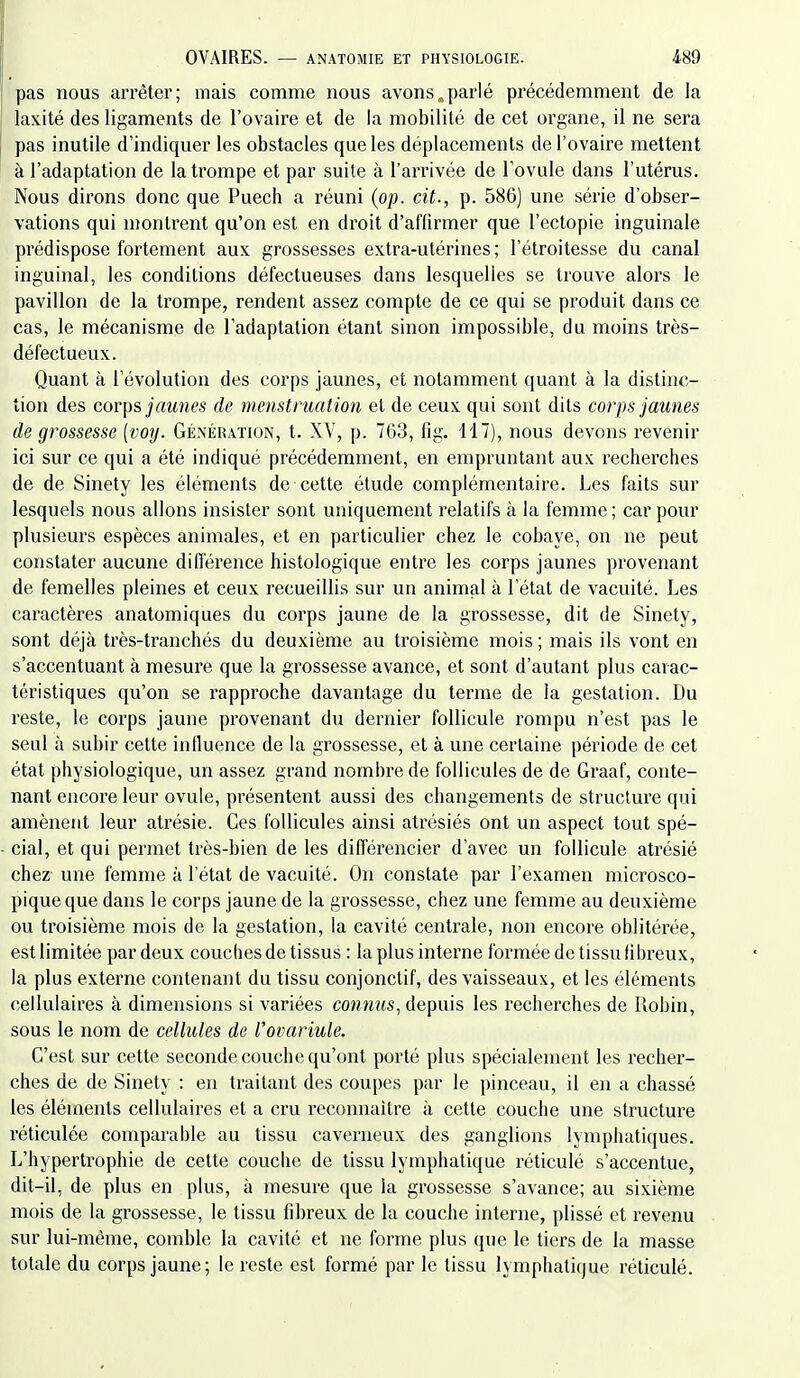 pas nous arrêter; mais comme nous avons,parlé précédemment de la laxité des ligaments de l'ovaire et de la mobilité de cet organe, il ne sera pas inutile d'indiquer les obstacles que les déplacements de l'ovaire mettent à l'adaptation de la trompe et par suite à l'arrivée de l'ovule dans l'utérus. Nous dirons donc que Puech a réuni (op. cit., p. 586) une série d'obser- vations qui montrent qu'on est en droit d'affirmer que l'ectopie inguinale prédispose fortement aux grossesses extra-utérines; l'étroitesse du canal inguinal, les conditions défectueuses dans lesquelles se trouve alors le pavillon de la trompe, rendent assez compte de ce qui se produit dans ce cas, le mécanisme de l'adaptation étant sinon impossible, du moins très- défectueux. Quant à l'évolution des corps jaunes, et notamment quant à la distinc- tion des corps jaitnes de menstruation et de ceux qui sont dits corps jaunes de grossesse [voy. Génération, t. XV, p. 703, fig. 117), nous devons revenir ici sur ce qui a été indiqué précédemment, en empruntant aux recherches de de Sinety les éléments de cette étude complémentaire. Les faits sur lesquels nous allons insister sont uniquement relatifs à la femme ; car pour plusieurs espèces animales, et en particulier chez le cobaye, on ne peut constater aucune différence histologique entre les corps jaunes provenant de femelles pleines et ceux recueillis sur un animal à l'état de vacuité. Les caractères anatomiques du corps jaune de la grossesse, dit de Sinety, sont déjà très-tranchés du deuxième au troisième mois ; mais ils vont en s'accentuant à mesure que la grossesse avance, et sont d'autant plus carac- téristiques qu'on se rapproche davantage du terme de la gestation. Du reste, le corps jaune provenant du dernier follicule rompu n'est pas le seul à subir cette influence de la grossesse, et à une certaine période de cet état physiologique, un assez grand nombre de follicules de de Graaf, conte- nant encore leur ovule, présentent aussi des changements de structure qui amènent leur atrésie. Ces follicules ainsi atrésiés ont un aspect tout spé- cial, et qui permet très-bien de les différencier d'avec un follicule atrésié chez une femme à l'état de vacuité. On constate par l'examen microsco- pique que dans le corps jaune de la grossesse, chez une femme au deuxième ou troisième mois de la gestation, la cavité centrale, non encore oblitérée, estlimitée par deux couchesde tissus : la plus interne formée de tissu fibreux, la plus externe contenant du tissu conjonclif, des vaisseaux, et les éléments cellulaires à dimensions si variées connus, depuis les recherches de Robin, sous le nom de cellules de l'ovariule. C'est sur cette seconde couche qu'ont porté plus spécialement les recher- ches de de Sinety : en traitant des coupes par le ])inceau, il en a chassé les éléments cellulaires et a cru reconnaître à cette couche une structure réticulée comparable au tissu caverneux des ganglions lymphatiques. L'hypertrophie de cette couche de tissu lymphatique réticulé s'accentue, dit-il, de plus en plus, à mesure que la grossesse s'avance; au sixième mois de la grossesse, le tissu fibreux de la couche interne, plissé et revenu sur lui-même, comble la cavité et ne forme plus que le tiers de la masse totale du corps jaune; le reste est formé par le tissu lymphatique réticulé.