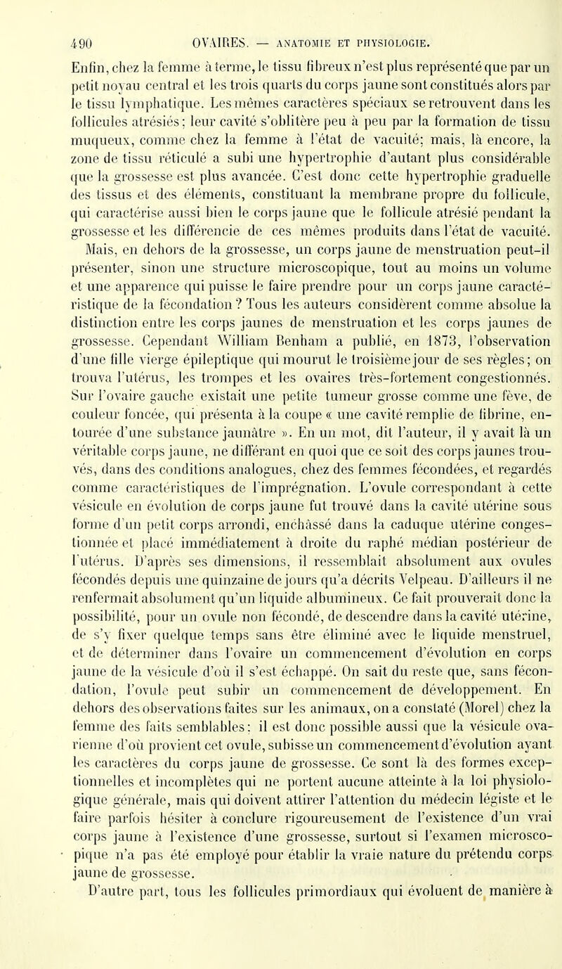 Enfin, chez la femme à terme, le tissu fibreux n'est plus représenté que par un petit noyau central et les trois quarts du corps jaune sont constitués alors par le tissu lymphatique. Les mêmes caractères spéciaux se retrouvent clans les l'ollicules atrésiés; leur cavité s'oblitère peu à peu par la formation de tissu muqueux, comme chez la femme à Fétat de vacuité; mais, là encore, la zone de tissu réticulé a subi une hypertrophie d'autant plus considérable que la grossesse est plus avancée. C'est donc cette hypertrophie graduelle des tissus et des éléments, constituant la membrane propre du follicule, qui caractérise aussi bien le corps jaune que le follicule atrésié pendant la grossesse et les différencie de ces mêmes produits dans l'état de vacuité. Mais, en dehors de la grossesse, un corps jaune de menstruation peut-il présenter, sinon une structure microscopique, tout au moins un volume et une apparence qui puisse le faire prendre pour un corps jaune caracté- ristique de la fécondation ? Tous les auteurs considèrent comme absolue la distinction entre les corps jaunes de mensti'uatioii et les corps jaunes de grossesse. Cependant William Benham a publié, en 1873, l'observation d'une fille vierge épileptique qui mourut le troisième jour de ses règles; on trouva l'utérus, les trompes et les ovaires très-fortement congestionnés. Sur l'ovaire gauche existait une petite tumeur grosse comme une fève, de couleur foncée, qui présenta à la coupe « une cavité remplie de fibrine, en- tourée d'une substance jaunâtre ». En un mot, dit l'auteur, il y avait là un véritable corps jaune, ne diderant en quoi que ce soit des corps jaunes trou- vés, dans des conditions analogues, chez des femmes fécondées, et regardés comme caractéristiques de l'imprégnation. L'ovule correspondant à cette vésicule en évolution de corps jaune fut ti'ouvé dans la cavité utérine sous forme d'un petit corps arrondi, enchâssé dans la caduque utérine conges- tionnée et placé immédiatement à droite du raphé médian postérieur de l'utérus. D'après ses dimensions, il ressemblait absolument aux ovules fécondés depuis une quinzaine de jours qu'a décrits Velpeau. D'ailleurs il ne renfermait absolument qu'un liquide albumineux. Ce fait prouverait donc la possibilité, pour un ovule non fécondé, de descendre dans la cavité utérine, de s'y fixer quelque temps sans être éliminé avec le liquide menstruel, et de déterminer dans l'ovaire un commencement d'évolution en corps javme de la vésicule d'où il s'est échappé. On sait du reste que, sans fécon- dation, l'ovule peut subir un commencement de développement. En dehors des observations faites sur les animaux, on a constaté (Morel) chez la femme des faits semblables; il est donc possible aussi que la vésicule ova- rienne d'où provient cet ovule, subisse un commencement d'évolution ayant, les caractères du corps jaune de grossesse. Ce sont là des formes excep- tionnelles et incomplètes qui ne portent aucune atteinte à la loi physiolo- gique générale, mais qui doivent attirer l'attention du médecin légiste et le faire parfois hésiter à conclure rigoureusement de l'existence d'un vrai corps jaune à l'existence d'une grossesse, surtout si l'examen microsco- pique n'a pas été employé pour établir la vraie nature du prétendu corps- jaune de grossesse. D'autre part, tous les follicules primordiaux qui évoluent de manière à