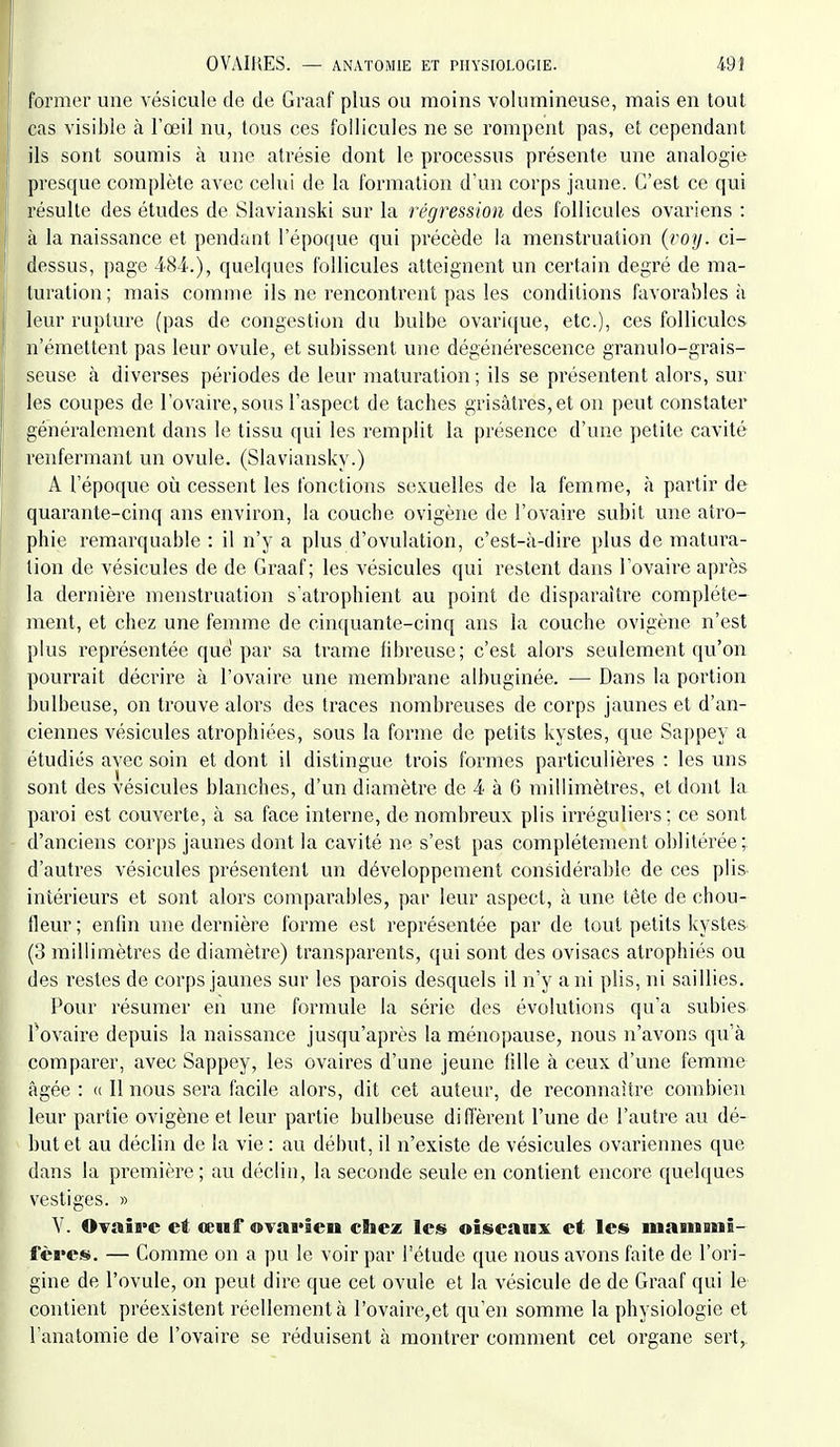 former une vésicule de de Graaf plus ou moins volumineuse, mais en tout cas visible à l'œil nu, tous ces follicules ne se rompent pas, et cependant ils sont soumis à une atrésie dont le processus présente une analogie presque complète avec celui de la formation d'un corps jaune. C'est ce qui résulte des études de Slavianski sur la régression des follicules ovariens : à la naissance et pendant répor[ue qui précède la menstruation {voy. ci- dessus, page 484.), quelques follicules atteignent un certain degré de ma- turation; mais comme ils ne rencontrent pas les conditions favoi'ables à leur rupture (pas de congestion du bulbe ovarique, etc.), ces follicules n'émettent pas leur ovule, et subissent une dégénérescence granulo-grais- seuse à diverses périodes de leur maturation ; ils se présentent alors, sur les coupes de l'ovaire, sous l'aspect de taches grisâtres, et on peut constater généralement dans le tissu qui les remplit la présence d'une petite cavité renfermant un ovule. (Slaviansky.) A l'époque où cessent les fonctions sexuelles de la femme, à partir de quarante-cinq ans environ, la couche ovigène de l'ovaire subit une atro- phie remarquable : il n'y a plus d'ovulation, c'est-à-dire plus de matura- tion de vésicules de de Graaf; les vésicules qui restent dans l'ovaire après la dernière menstruation s'atrophient au point de disparaître complète- ment, et chez une femme de cinquante-cinq ans la couche ovigène n'est plus représentée que par sa trame fibreuse; c'est alors seulement qu'on pourrait décrire à l'ovaire une membrane albuginée. — Dans la portion bulbeuse, on trouve alors des traces nombreuses de corps jaunes et d'an- ciennes vésicules atrophiées, sous la forme de petits kystes, que Sappey a étudiés avec soin et dont il distingue trois formes particulières : les uns sont des vésicules blanches, d'un diamètre de 4 à 6 millimètres, et dont la paroi est couverte, à sa face interne, de nombreux plis irréguliers ; ce sont d'anciens corps jaunes dont la cavité ne s'est pas complètement oblitérée;, d'autres vésicules présentent un développement considérable de ces plis intérieurs et sont alors comparables, par leur aspect, à une tête de chou- fleur; enfin une dernière forme est représentée par de tout petits kystes (o millimètres de diamètre) transparents, qui sont des ovisacs atrophiés ou des restes de corps jaunes sur les parois desquels il n'y a ni plis, ni saillies. Pour résumer en une formule la série des évolutions qu'a subies l'ovaire depuis la naissance jusqu'après la ménopause, nous n'avons qu'à comparer, avec Sappey, les ovaires d'une jeune fille à ceux d'une femme âgée : (( Il nous sera facile alors, dit cet auteur, de reconnaître combien leur partie ovigène et leur partie bulbeuse diffèrent l'une de l'autre au dé- but et au déclin de la vie : au début, il n'existe de vésicules ovariennes que dans la première ; au déclin, la seconde seule en contient encore quelques vestiges. » V. OvaÎB'c et œuf ovarien chez les oiseaux et les mainoni- fères. — Comme on a pu le voir par l'étude que nous avons faite de l'ori- gine de l'ovule, on peut dire que cet ovule et la vésicule de de Graaf qui le contient préexistent réellement à rovaire,et qu'en somme la physiologie et l'anatomie de l'ovaire se réduisent à montrer comment cet organe sert,