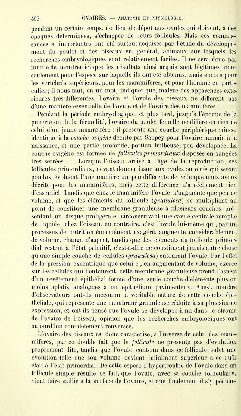pendant un certain temps, de lieu de dépôt aux ovules qui doivent, à des époques déterminées, s'échapper de leurs follicules. Mais ces connais- sances si importantes ont été surtout acquises par Tétude du développe- ment du poulet et des oiseaux en général, animaux sur lesquels les recherches embryologiques sont relativement faciles. Il ne sera donc pas inutile de montrer ici que les résultats ainsi acquis sont légitimes, non- seulement pour l'espèce sur laquelle ils ont élé obtenus, mais encore pour les vertébrés supérieurs, pour les mammifères, et pour l'homme en parti- culier; il nous faut, en un mot, indiquer que, malgré des apparences exté- rieures très-différentes, l'ovaire et l'ovule des oiseaux ne diffèrent pas d'une manière essentielle de l'ovule et de l'ovaire des mammifères. Pendant la période embryologique, et plus tard, jusqu'à l'époque de la puberté ou de la fécondité, l'ovaii'e du poulet femelle ne diffère en rien de celui d'un jeune mammifère : il présente une couche périphérique mince, identique à la couche ovigène décrite par Sappey pour l'ovaire humain à la naissance, et une partie profonde, portion bulbeuse, peu développée. La couche ovigène est formée de follicules primordiaux disposés en rangées très-serrées. — Lorsque l'oiseau arrive à l'âge de la reproduction, ses follicules primordiaux, devant donner issue aux ovules ou œufs qui seront pondus, évoluent d'une manière un peu différente de celle que nous avons décrite pour les mammifères, mais cette différence n'a réellement rien d'essentiel. Tandis que chez le mammifère l'ovule n'augmente que peu de volume, et que les éléments du follicule (granulosa) se multiplient au point de constituer une membrane granuleuse à plusieurs couches pré- sentant un disque proligère et circonscrivant une cavité centrale remplie de liquide, chez l'oiseau, au contraire, c'est l'ovule lui-même qui, par un processus de nutrition énormément exagéré, augmente considérablement de volume, change d'aspect, tandis que les éléments du follicule primor- dial restent à l'état primitif, c'est-à-dire ne constituent jamais autre chose qu'une simple couche de cellules (granulosa) entourant l'ovule. Par l'effet de la pression excentrique que celui-ci, en augmentant de volume, exerce sur les cellules qui l'entourent, cette membrane granuleuse prend l'aspect d'un revêtement épithélial formé d'une seule couche d'éléments plus ou moins aplatis, analogues à un épilhélium pavimenteux. Aussi, nombre d'observateurs ont-ils méconnu la véritable nature de cette couche épi- théliale, qui représente une membrane granuleuse réduite à sa plus simple expression, et ont-ils pensé que l'ovule se développe à nu dans le stroma de l'ovaire de l'oiseau, opinion que les recherches embryologiques ont aujourd'hui complètement renversée. L'ovaire des oiseaux est donc caractérisé, à l'inverse de celui des mam- mifères, par ce double fait que le follicule ne présente pas d'évolution propi'ement dite, tandis que l'ovule contenu dans ce follicule subit une évolution telle que son volume devient infiniment supérieur à ce qu'il était à l'état primordial. De cette espèce d'hypertrophie de l'ovule dans un follicule §imple résulte ce fait, que l'ovule, avec sa couche folliculaire, vient faire saillie à la surface de l'ovaire, et que finalement il s'y pédicu-