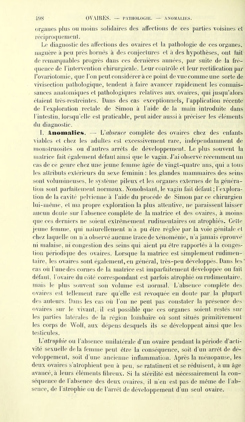 organes plus ou moins solidaires des affections de ces parties voisines et réciproquement. Le diagnostic des afl'ections des ovaires et la pathologie de ces organes, naguère à peu près bornés à des conjectures et à des hypothèses, ont tait de renianiuables progrès dans ces dernières années, par suite de la t'ré- ([uence de l'intervention chirurgicale. Leur contrôle et leur rectification par l'ovariotomie, (\ue l'on peut considérer à ce point de vue comme une sorte de vivisection pathologique, tendent à faire avancer rapidement les connais- sances anatomi([ues et pathologiques relatives aux ovaires, qui jusqu'alors étaient très-restreintes. Dans des cas exceptionnels, l'application récente de l'exploration rectale de Simon à Laide de la main introduite dans l'intestin, lorsqu'elle est praticable, peut aider aussi à préciser les éléments du diagnostic. I. Anomalies». —■ L'absence complète des ovaires chez des enfants viables et chez les adultes est excessivement rare, indépendanmient de monstruosités ou d'autres arrêts de développement. Le plus souvent la matrice fait également défaut ainsi que le vagin. J'ai observé récenmient un cas de ce genre chez une jeune feiunie âgée de vingt-quatre ans, qui a tous les attributs extérieurs du sexe féminin: les.glandes mannnaires des seins sont volumineuses, le système pileux et les organes externes de la généra- tion sont parfaitement normaux. Nonobstant, le vagin fait défaut ; Lexplora- îion de la cavité pelvienne à l'aide du procédé de Simon par ce chirurgien lui-même, et ma propre exploration la plus attentive, ne paraissent laisser aucun doute sur l'absence complète de la matrice et des ovaires, à moins que ces derniers ne soient extrêmement rudimentaires ou atrophiés. Cette jeune femme, qui naturellement n'a pu être réglée par la voie génitale ci chez laquelle on n'a observé aucune trace de xénoménie, n'a jamais éprouvé ni malaise, ni congestion des seins qui aient pu être rapportés à la conges- tion périodi(iue des ovaires. Lorsque la matrice est simplement rudimen- taire, les ovaires sont également, en général, très-peu développés. Dans les' cas où l'une des cornes de la matrice est imparfaitement dévelop])ée ou fait défaut, l'ovaire du côté correspcmdant est parfois atrophié ou rudimentaire, mais le plus souvent son volume est normal. L'absence complète des ovaires est tellement rare qu'elle est révoquée en doute par la plupart des auteurs. Dans les cas où l'on ne peut pas constater la présence des ovaires sur le vivant, il est possible que ces organes soient restés sur les parties latérales de la région lombaire où sont situés primitivement les corps de Wolf, aux dépens desquels ils se développent ainsi que les testicules. Vatrophie ou l'absence unilatérale d'un ovaire pendant la période d'acti- vité sexuelle de la femme peut être la conséquence, soit d'un arrêt de dé- veloppement, soit d'une ancierme inflammation. Après la ménopause, les deux ovaires s'atrophient peu h peu, se ratatinent et se réduisent, à un âge avancé, à leurs éléments fibreux. Si la stérilité est nécessairement la con- séquence de l'absence des deux ovaires, il n'en est pas de même de l'ab- sence, de l'atrophie ou de l'arrêt de développement d'un seul ovaire.